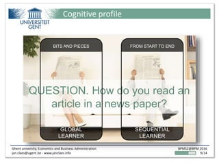 Ghent university, Economics and Business Administration
jan.claes@ugent.be - www.janclaes.info
BPMS2@BPM 2016
9/14
Cognitive profile
QUESTION. How do you read an
article in a news paper?
BITS AND PIECES
GLOBAL
LEARNER
FROM START TO END
SEQUENTIAL
LEARNER
 