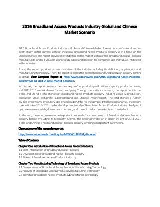 2016 Broadband Access Products Industry Global and Chinese
Market Scenario
2016 Broadband Access Products Industry - Global and Chinese Market Scenario is a professional and in-
depth study on the current state of the global Broadband Access Products industry with a focus on the
Chinese market. The report provides key statistics on the market status of the Broadband Access Products
manufacturers and is a valuable source of guidance and direction for companies and individuals interested
in the industry.
Firstly, the report provides a basic overview of the industry including its definition, applications and
manufacturing technology. Then, the report explores the international and Chinese major industry players
in detail. View Complete Report at http://www.reportsweb.com/2016-Broadband-Access-Products-
Industry-Global-and-Chinese-Market-Scenario .
In this part, the report presents the company profile, product specifications, capacity, production value,
and 2011-2016 market shares for each company. Through the statistical analysis, the report depicts the
global and Chinese total market of Broadband Access Products industry including capacity, production,
production value, cost/profit, supply/demand and Chinese import/export. The total market is further
divided by company, by country, and by application/type for the competitive landscape analysis. The report
then estimates 2016-2021 market development trends of Broadband Access Products industry. Analysis of
upstream raw materials, downstream demand, and current market dynamics is also carried out.
In the end, the report makes some important proposals for a new project of Broadband Access Products
Industry before evaluating its feasibility. Overall, the report provides an in-depth insight of 2011-2021
global and Chinese Broadband Access Products industry covering all important parameters.
Discount copy of this research report at
http://www.reportsweb.com/inquiry&RW0001278392/discount .
Table of Contents
Chapter One Introduction of Broadband Access Products Industry
1.1 Brief Introduction of Broadband Access Products
1.2 Development of Broadband Access Products Industry
1.3 Status of Broadband Access Products Industry
Chapter Two Manufacturing Technology of Broadband Access Products
2.1 Development of Broadband Access Products Manufacturing Technology
2.2 Analysis of Broadband Access Products Manufacturing Technology
2.3 Trends of Broadband Access Products Manufacturing Technology
 