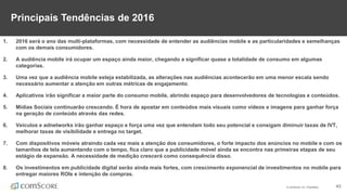 © comScore, Inc. Proprietary. 43
Principais Tendências de 2016
1. 2016 será o ano das multi-plataformas, com necessidade de entender as audiências mobile e as particularidades e semelhanças
com os demais consumidores.
2. A audiência mobile irá ocupar um espaço ainda maior, chegando a significar quase a totalidade de consumo em algumas
categorias.
3. Uma vez que a audiência mobile esteja estabilizada, as alterações nas audiências acontecerão em uma menor escala sendo
necessário aumentar a atenção em outras métricas de engajamento.
4. Aplicativos irão significar a maior parte do consumo mobile, abrindo espaço para desenvolvedores de tecnologias e conteúdos.
5. Mídias Sociais continuarão crescendo. É hora de apostar em conteúdos mais visuais como vídeos e imagens para ganhar força
na geração de conteúdo através das redes.
6. Veículos e adnetworks irão ganhar espaço e força uma vez que entendam todo seu potencial e consigam diminuir taxas de IVT,
melhorar taxas de visibilidade e entrega no target.
7. Com dispositivos móveis atraindo cada vez mais a atenção dos consumidores, o forte impacto dos anúncios no mobile e com os
tamanhos de tela aumentando com o tempo, fica claro que a publicidade móvel ainda se encontra nas primeiras etapas de seu
estágio de expansão. A necessidade de medição crescerá como consequência disso.
8. Os investimentos em publicidade digital serão ainda mais fortes, com crescimento exponencial de investimentos no mobile para
entregar maiores ROIs e intenção de compras.
 