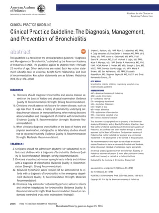 CLINICAL PRACTICE GUIDELINE
Clinical Practice Guideline: The Diagnosis, Management,
and Prevention of Bronchiolitis
abstract
This guideline is a revision of the clinical practice guideline, “Diagnosis
and Management of Bronchiolitis,” published by the American Academy
of Pediatrics in 2006. The guideline applies to children from 1 through
23 months of age. Other exclusions are noted. Each key action state-
ment indicates level of evidence, beneﬁt-harm relationship, and level
of recommendation. Key action statements are as follows: Pediatrics
2014;134:e1474–e1502
DIAGNOSIS
1a. Clinicians should diagnose bronchiolitis and assess disease se-
verity on the basis of history and physical examination (Evidence
Quality: B; Recommendation Strength: Strong Recommendation).
1b. Clinicians should assess risk factors for severe disease, such as
age less than 12 weeks, a history of prematurity, underlying car-
diopulmonary disease, or immunodeﬁciency, when making decisions
about evaluation and management of children with bronchiolitis
(Evidence Quality: B; Recommendation Strength: Moderate Rec-
ommendation).
1c. When clinicians diagnose bronchiolitis on the basis of history and
physical examination, radiographic or laboratory studies should
not be obtained routinely (Evidence Quality: B; Recommendation
Strength: Moderate Recommendation).
TREATMENT
2. Clinicians should not administer albuterol (or salbutamol) to in-
fants and children with a diagnosis of bronchiolitis (Evidence Qual-
ity: B; Recommendation Strength: Strong Recommendation).
3. Clinicians should not administer epinephrine to infants and children
with a diagnosis of bronchiolitis (Evidence Quality: B; Recommen-
dation Strength: Strong Recommendation).
4a. Nebulized hypertonic saline should not be administered to in-
fants with a diagnosis of bronchiolitis in the emergency depart-
ment (Evidence Quality: B; Recommendation Strength: Moderate
Recommendation).
4b. Clinicians may administer nebulized hypertonic saline to infants
and children hospitalized for bronchiolitis (Evidence Quality: B;
Recommendation Strength: Weak Recommendation [based on ran-
domized controlled trials with inconsistent ﬁndings]).
Shawn L. Ralston, MD, FAAP, Allan S. Lieberthal, MD, FAAP,
H. Cody Meissner, MD, FAAP, Brian K. Alverson, MD, FAAP, Jill E.
Baley, MD, FAAP, Anne M. Gadomski, MD, MPH, FAAP,
David W. Johnson, MD, FAAP, Michael J. Light, MD, FAAP,
Nizar F. Maraqa, MD, FAAP, Eneida A. Mendonca, MD, PhD,
FAAP, FACMI, Kieran J. Phelan, MD, MSc, Joseph J. Zorc, MD,
MSCE, FAAP, Danette Stanko-Lopp, MA, MPH, Mark A.
Brown, MD, Ian Nathanson, MD, FAAP, Elizabeth
Rosenblum, MD, Stephen Sayles III, MD, FACEP, and Sinsi
Hernandez-Cancio, JD
KEY WORDS
bronchiolitis, infants, children, respiratory syncytial virus,
evidence-based, guideline
ABBREVIATIONS
AAP—American Academy of Pediatrics
AOM—acute otitis media
CI—conﬁdence interval
ED—emergency department
KAS—Key Action Statement
LOS—length of stay
MD—mean difference
PCR—polymerase chain reaction
RSV—respiratory syncytial virus
SBI—serious bacterial infection
This document is copyrighted and is property of the American
Academy of Pediatrics and its Board of Directors. All authors have
ﬁled conﬂict of interest statements with the American Academy of
Pediatrics. Any conﬂicts have been resolved through a process
approved by the Board of Directors. The American Academy of
Pediatrics has neither solicited nor accepted any commercial
involvement in the development of the content of this publication.
The recommendations in this report do not indicate an exclusive
courseoftreatmentorserveasastandardofmedicalcare.Variations,
taking into account individual circumstances, may be appropriate.
All clinical practice guidelines from the American Academy of
Pediatrics automatically expire 5 years after publication unless
reafﬁrmed, revised, or retired at or before that time.
Dedicated to the memory of Dr Caroline Breese Hall.
www.pediatrics.org/cgi/doi/10.1542/peds.2014-2742
doi:10.1542/peds.2014-2742
PEDIATRICS (ISSN Numbers: Print, 0031-4005; Online, 1098-4275).
Copyright © 2014 by the American Academy of Pediatrics
e1474 FROM THE AMERICAN ACADEMY OF PEDIATRICS
Guidance for the Clinician in
Rendering Pediatric Care
by guest on August 19, 2016Downloaded from by guest on August 19, 2016Downloaded from by guest on August 19, 2016Downloaded from
 