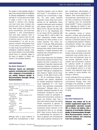 the duration of stay typically exceeds 3
days. It has not been shown to be effective
at reducing hospitalization in emergency
settings or in areas where the length
of usage is brief. It has not been
studied in intensive care settings,
and most trials have included only
patients with mild to moderate dis-
ease. Most studies have used a 3%
saline concentration, and most have
combined it with bronchodilators
with each dose; however, there is
retrospective evidence that the rate
of adverse events is similar without
bronchodilators,79 as well as pro-
spective evidence extrapolated from
2 trials without bronchodilators.79,80
A single study was performed in the
ambulatory outpatient setting81; how-
ever, future studies in the United States
should focus on sustained usage on
the basis of pattern of effects dis-
cerned in the available literature.
CORTICOSTEROIDS
Key Action Statement 5
Clinicians should not administer
systemic corticosteroids to infants
with a diagnosis of bronchiolitis in
any setting (Evidence Quality: A;
Recommendation Strength: Strong
Recommendation).
Action Statement Proﬁle KAS 5
Although there is good evidence of
beneﬁt from corticosteroids in other
respiratory diseases, such as asthma
and croup,82–84 the evidence on corti-
costeroid use in bronchiolitis is nega-
tive. The most recent Cochrane
systematic review shows that cortico-
steroids do not signiﬁcantly reduce
outpatient admissions when compared
with placebo (pooled risk ratio, 0.92;
95% CI, 0.78 to 1.08; and risk ratio, 0.86;
95% CI, 0.7 to 1.06, respectively) and
do not reduce LOS for inpatients (MD
–0.18 days; 95% CI –0.39 to 0.04).85 No
other comparisons showed relevant
differences for either primary or sec-
ondary outcomes. This review con-
tained 17 trials with 2596 participants
and included 2 large ED-based ran-
domized trials, neither of which showed
reductions in hospital admissions with
treatment with corticosteroids as com-
pared with placebo.69,86
One of these large trials, the Canadian
Bronchiolitis Epinephrine Steroid Trial,
however, did show a reduction in hos-
pitalizations 7 days after treatment with
combined nebulized epinephrine and
oral dexamethasone as compared with
placebo.69 Although an unadjusted ana-
lysis showed a relative risk for hospi-
talization of 0.65 (95% CI 0.45 to 0.95;
P = .02) for combination therapy as
compared with placebo, adjustment
for multiple comparison rendered the
result insigniﬁcant (P = .07). These
results have generated considerable
controversy.87 Although there is no
standard recognized rationale for why
combination epinephrine and dexa-
methasone would be synergistic in
infants with bronchiolitis, evidence in
adults and children older than 6
years with asthma shows that adding
inhaled long-acting β agonists to
moderate/high doses of inhaled cor-
ticosteroids allows reduction of the
corticosteroid dose by, on average,
60%.88 Basic science studies focused
on understanding the interaction be-
tween β agonists and corticosteroids
have shown potential mechanisms for
why simultaneous administration of
these drugs could be synergistic.89–92
However, other bronchiolitis trials of
corticosteroids administered by us-
ing ﬁxed simultaneous bronchodila-
tor regimens have not consistently
shown beneﬁt93–97; hence, a recommen-
dation regarding the beneﬁt of com-
bined dexamethasone and epinephrine
therapy is premature.
The systematic review of cortico-
steroids in children with bronchiolitis
cited previously did not ﬁnd any dif-
ferences in short-term adverse events
as compared with placebo.86 However,
corticosteroid therapy may prolong
viral shedding in patients with bron-
chiolitis.17
In summary, a comprehensive sys-
tematic review and large multicenter
randomized trials provide clear evi-
dence that corticosteroids alone do
not provide signiﬁcant beneﬁt to
children with bronchiolitis. Evidence
for potential beneﬁt of combined
corticosteroid and agents with both
α- and β-agonist activity is at best
tentative, and additional large trials
are needed to clarify whether this
therapy is effective.
Further, although there is no evidence
of short-term adverse effects from
corticosteroid therapy, other than
prolonged viral shedding, in infants
and children with bronchiolitis, there
is inadequate evidence to be certain
of safety.
OXYGEN
Key Action Statement 6a
Clinicians may choose not to ad-
minister supplemental oxygen if the
oxyhemoglobin saturation exceeds
90% in infants and children with a
diagnosis of bronchiolitis (Evidence
Quality: D; Recommendation Strength:
Weak Recommendation [based on
low-level evidence and reasoning
from ﬁrst principles]).
Aggregate
evidence quality
A
Beneﬁts No clinical beneﬁt, avoiding
adverse effects
Risk, harm, cost None
Beneﬁt-harm
assessment
Beneﬁts outweigh harms
Value judgments None
Intentional
vagueness
None
Role of patient
preferences
None
Exclusions None
Strength Strong recommendation
Differences of
opinion
None
PEDIATRICS Volume 134, Number 5, November 2014 e1483
FROM THE AMERICAN ACADEMY OF PEDIATRICS
by guest on August 19, 2016Downloaded from
 