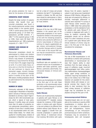 will provide protection for most in-
fants for the duration of the season.
CONGENITAL HEART DISEASE
Despite the large number of subjects
enrolled, little beneﬁt from pal-
ivizumab prophylaxis was found in
the industry-sponsored cardiac study
among infants in the cyanotic group
(7.9% in control group versus 5.6% in
palivizumab group, or 23 fewer hos-
pitalizations per1000 children; P =
.285).197 In the acyanotic group (11.8%
vs 5.0%), there were 68 fewer RSV
hospitalizations per 1000 prophylaxis
recipients (P = .003).197,199,200
CHRONIC LUNG DISEASE OF
PREMATURITY
Palivizumab prophylaxis should be
administered to infants and children
younger than 12 months who develop
chronic lung disease of prematurity,
deﬁned as a requirement for 28 days
of more than 21% oxygen beginning
at birth. If a child meets these cri-
teria and is in the ﬁrst 24 months of
life and continues to require sup-
plemental oxygen, diuretic therapy,
or chronic corticosteroid therapy
within 6 months of the start of the
RSV season, monthly prophylaxis should
be administered for the remainder of
the season.
NUMBER OF DOSES
Community outbreaks of RSV disease
usually begin in November or December,
peak in January or February, and end by
late March or, at times, in April.4 Figure 1
shows the 2011–2012 bronchiolitis sea-
son, which is typical of most years.
Because 5 monthly doses will provide
more than 24 weeks of protective se-
rum palivizumab concentration, admin-
istration of more than 5 monthly doses
is not recommended within the conti-
nental United States. For infants who
qualify for 5 monthly doses, initiation of
prophylaxis in November and continua-
tion for a total of 5 doses will provide
protection into April.201 If prophylaxis is
initiated in October, the ﬁfth and ﬁnal
dose should be administered in Febru-
ary, and protection will last into March
for most children.
SECOND YEAR OF LIFE
Because of the low risk of RSV hospi-
talization in the second year of life,
palivizumab prophylaxis is not recom-
mended for children in the second year
of life with the following exception.
Children who satisfy the deﬁnition of
chronic lung disease of infancy and
continue to require supplemental oxy-
gen, chronic corticosteroid therapy,
or diuretic therapy within 6 months
of the onset of the second RSV sea-
son may be considered for a second
season of prophylaxis.
OTHER CONDITIONS
Insufﬁcient data are available to rec-
ommend routine use of prophylaxis in
children with Down syndrome, cystic
ﬁbrosis, pulmonary abnormality, neu-
romuscular disease, or immune com-
promise.
Down Syndrome
Routine use of prophylaxis for children
in the ﬁrst year of life with Down
syndrome is not recommended unless
the child qualiﬁes because of cardiac
disease or prematurity.202
Cystic Fibrosis
Routine use of palivizumab prophylaxis
in patients with cystic ﬁbrosis is not
recommended.203,204 Available studies
indicate the incidence of RSV hospital-
ization in children with cystic ﬁbrosis
is low and unlikely to be different from
children without cystic ﬁbrosis. No ev-
idence suggests a beneﬁt from pal-
ivizumab prophylaxis in patients with
cystic ﬁbrosis. A randomized clinical
trial involving 186 children with cystic
ﬁbrosis from 40 centers reported 1
subject in each group was hospitalized
because of RSV infection. Although this
study was not powered for efﬁcacy, no
clinically meaningful differences in
outcome were reported.205 A survey of
cystic ﬁbrosis center directors pub-
lished in 2009 noted that palivizumab
prophylaxis is not the standard of care
for patients with cystic ﬁbrosis.206 If
a neonate is diagnosed with cystic ﬁ-
brosis by newborn screening, RSV
prophylaxis should not be adminis-
tered if no other indications are pres-
ent. A patient with cystic ﬁbrosis with
clinical evidence of chronic lung dis-
ease in the ﬁrst year of life may be
considered for prophylaxis.
Neuromuscular Disease and
Pulmonary Abnormality
The risk of RSV hospitalization is not
well deﬁned in children with pulmonary
abnormalities or neuromuscular dis-
ease that impairs ability to clear
secretions from the lower airway be-
cause of ineffective cough, recurrent
gastroesophageal tract reﬂux, pulmo-
nary malformations, tracheoesophageal
ﬁstula, upper airway conditions, or
conditions requiring tracheostomy. No
data on the relative risk of RSV hospi-
talization are available for this cohort.
Selected infants with disease or con-
genital anomaly that impairs their
ability to clear secretions from the
lower airway because of ineffective
cough may be considered for pro-
phylaxis during the ﬁrst year of life.
Immunocompromised Children
Population-based data are not avail-
able on the incidence or severity of RSV
hospitalization in children who un-
dergo solid organ or hematopoietic
stem cell transplantation, receive
chemotherapy, or are immunocom-
promised because of other conditions.
Prophylaxis may be considered for
hematopoietic stem cell transplant
PEDIATRICS Volume 134, Number 5, November 2014 e1489
FROM THE AMERICAN ACADEMY OF PEDIATRICS
by guest on August 19, 2016Downloaded from
 
