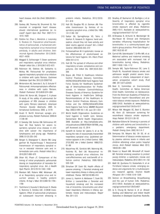 heart disease. Arch Dis Child. 2004;89:961–
965
200. Geskey JM, Thomas NJ, Brummel GL. Pal-
ivizumab in congenital heart disease:
should international guidelines be re-
vised? Expert Opin Biol Ther. 2007;7(11):
1615–1620
201. Robbie GJ, Zhao L, Mondick J, Losonsky
G, Roskos LK. Population pharmacoki-
netics of palivizumab, a humanized anti-
respiratory syncytial virus monoclonal
antibody, in adults and children. Anti-
microb Agents Chemother. 2012;56(9):
4927–4936
202. Megged O, Schlesinger Y. Down syndrome
and respiratory syncytial virus infection.
Pediatr Infect Dis J. 2010;29(7):672–673
203. Robinson KA, Odelola OA, Saldanha IJ,
Mckoy NA. Palivizumab for prophylaxis
against respiratory syncytial virus infection
in children with cystic ﬁbrosis. Cochrane
Database Syst Rev. 2012;(2):CD007743
204. Winterstein AG, Eworuke E, Xu D, Schuler P.
Palivizumab immunoprophylaxis effective-
ness in children with cystic ﬁbrosis.
Pediatr Pulmonol. 2013;48(9):874–884
205. Cohen AH, Boron ML, Dingivan C. A phase
IV study of the safety of palivizumab for
prophylaxis of RSV disease in children
with cystic ﬁbrosis [abstract]. American
Thoracic Society Abstracts, 2005 In-
ternational Conference; 2005. p. A178
206. Giusti R. North American synagis pro-
phylaxis survey. Pediatr Pulmonol. 2009;44
(1):96–98
207. El Saleeby CM, Somes GW, DeVincenzo HP,
Gaur AH. Risk factors for severe re-
spiratory syncytial virus disease in chil-
dren with cancer: the importance of
lymphopenia and young age. Pediatrics.
2008;121(2):235–243
208. Berger A, Obwegeser E, Aberle SW, Lang-
gartner M, Popow-Kraupp T. Nosocomial
transmission of respiratory syncytial vi-
rus in neonatal intensive care and in-
termediate care units. Pediatr Infect Dis J.
2010;29(7):669–670
209. Ohler KH, Pham JT. Comparison of the
timing of initial prophylactic palivizumab
dosing on hospitalization of neonates for
respiratory syncytial virus. Am J Health
Syst Pharm. 2013;70(15):1342–1346
210. Blanken MO, Robers MM, Molenaar JM,
et al. Respiratory syncytial virus and re-
current wheeze in healthy preterm
infants. N Engl J Med. 2013;368(19):1794–
1799
211. Yoshihara S, Kusuda S, Mochizuki H, Okada
K, Nishima S, Simões EAF; C-CREW Inves-
tigators. Effect of palivizumab prophylaxis
on subsequent recurrent wheezing in
preterm infants. Pediatrics. 2013;132(5):
811–818
212. Hall CB, Douglas RG Jr, Geiman JM. Pos-
sible transmission by fomites of re-
spiratory syncytial virus. J Infect Dis. 1980;
141(1):98–102
213. Sattar SA, Springthorpe VS, Tetro J,
Vashon R, Keswick B. Hygienic hand anti-
septics: should they not have activity and
label claims against viruses? Am J Infect
Control. 2002;30(6):355–372
214. Picheansathian W. A systematic review on
the effectiveness of alcohol-based so-
lutions for hand hygiene. Int J Nurs Pract.
2004;10(1):3–9
215. Hall CB. The spread of inﬂuenza and other
respiratory viruses: complexities and con-
jectures. Clin Infect Dis. 2007;45(3):353–
359
216. Boyce JM, Pittet D; Healthcare Infection
Control Practices Advisory Committee;
HICPAC/SHEA/APIC/IDSA Hand Hygiene Task
Force; Society for Healthcare Epidemiol-
ogy of America/Association for Profes-
sionals in Infection Control/Infectious
Diseases Society of America. Guideline for
Hand Hygiene in Health-Care Settings.
Recommendations of the Healthcare In-
fection Control Practices Advisory Com-
mittee and the HICPAC/SHEA/APIC/IDSA
Hand Hygiene Task Force. MMWR Recomm
Rep. 2002;51(RR-16):1–45, quiz CE1–CE4
217. World Health Organization. Guidelines on
hand hygiene in health care. Geneva,
Switzerland: World Health Organization;
2009. Available at: http://whqlibdoc.who.
int/publications/2009/9789241597906_eng.
pdf. Accessed July 15, 2014
218. Karanﬁl LV, Conlon M, Lykens K, et al. Re-
ducing the rate of nosocomially transmitted
respiratory syncytial virus. [published cor-
rection appears in Am J Infect Control. 1999;
27(3):303] Am J Infect Control. 1999;27(2):
91–96
219. Macartney KK, Gorelick MH, Manning ML,
Hodinka RL, Bell LM. Nosocomial re-
spiratory syncytial virus infections: the
cost-effectiveness and cost-beneﬁt of in-
fection control. Pediatrics. 2000;106(3):
520–526
220. Strachan DP, Cook DG. Health effects of
passive smoking. 1. Parental smoking and
lower respiratory illness in infancy and early
childhood. Thorax. 1997;52(10):905–914
221. Jones LL, Hashim A, McKeever T, Cook DG,
Britton J, Leonardi-Bee J. Parental and
household smoking and the increased
risk of bronchitis, bronchiolitis and other
lower respiratory infections in infancy: sys-
tematic review and meta-analysis. Respir
Res. 2011;12:5
222. Bradley JP, Bacharier LB, Bonﬁglio J, et al.
Severity of respiratory syncytial virus
bronchiolitis is affected by cigarette
smoke exposure and atopy. Pediatrics.
2005;115(1). Available at: www.pediatrics.
org/cgi/content/full/115/1/e7
223. Al-Shawwa B, Al-Huniti N, Weinberger M,
Abu-Hasan M. Clinical and therapeutic
variables inﬂuencing hospitalisation for
bronchiolitis in a community-based pae-
diatric group practice. Prim Care Respir J.
2007;16(2):93–97
224. Carroll KN, Gebretsadik T, Grifﬁn MR, et al.
Maternal asthma and maternal smoking
are associated with increased risk of
bronchiolitis during infancy. Pediatrics.
2007;119(6):1104–1112
225. Semple MG, Taylor-Robinson DC, Lane S,
Smyth RL. Household tobacco smoke and
admission weight predict severe bron-
chiolitis in infants independent of depri-
vation: prospective cohort study. PLoS
ONE. 2011;6(7):e22425
226. Best D; Committee on Environmental
Health; Committee on Native American
Child Health; Committee on Adolescence.
From the American Academy of Pediatrics:
Technical report—Secondhand and pre-
natal tobacco smoke exposure. Pediatrics.
2009;124(5). Available at: www.pediatrics.
org/cgi/content/full/124/5/e1017
227. Wilson KM, Wesgate SC, Best D, Blumkin
AK, Klein JD. Admission screening for
secondhand tobacco smoke exposure.
Hosp Pediatr. 2012;2(1):26–33
228. Mahabee-Gittens M. Smoking in parents of
children with asthma and bronchiolitis in
a pediatric emergency department.
Pediatr Emerg Care. 2002;18(1):4–7
229. Dempsey DA, Meyers MJ, Oh SS, et al.
Determination of tobacco smoke exposure
by plasma cotinine levels in infants and
children attending urban public hospital
clinics. Arch Pediatr Adolesc Med. 2012;
166(9):851–856
230. Rosen LJ, Noach MB, Winickoff JP, Hovell
MF. Parental smoking cessation to protect
young children: a systematic review and
meta-analysis. Pediatrics. 2012;129(1):141–152
231. Matt GE, Quintana PJ, Destaillats H, et al.
Thirdhand tobacco smoke: emerging evi-
dence and arguments for a multidisciplin-
ary research agenda. Environ Health
Perspect. 2011;119(9):1218–1226
232. Section on Breastfeeding. Breastfeeding
and the use of human milk. Pediatrics.
2012;129(3). Available at: www.pediatrics.
org/cgi/content/full/129/3/e827
233. Ip S, Chung M, Raman G, et al. Breast-
feeding and Maternal and Infant Health
Outcomes in Developed Countries. Rockville,
PEDIATRICS Volume 134, Number 5, November 2014 e1499
FROM THE AMERICAN ACADEMY OF PEDIATRICS
by guest on August 19, 2016Downloaded from
 