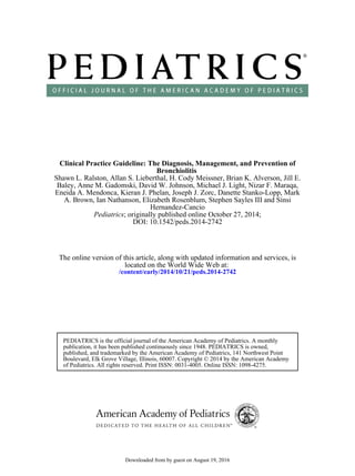 DOI: 10.1542/peds.2014-2742
; originally published online October 27, 2014;Pediatrics
Hernandez-Cancio
A. Brown, Ian Nathanson, Elizabeth Rosenblum, Stephen Sayles III and Sinsi
Eneida A. Mendonca, Kieran J. Phelan, Joseph J. Zorc, Danette Stanko-Lopp, Mark
Baley, Anne M. Gadomski, David W. Johnson, Michael J. Light, Nizar F. Maraqa,
Shawn L. Ralston, Allan S. Lieberthal, H. Cody Meissner, Brian K. Alverson, Jill E.
Bronchiolitis
Clinical Practice Guideline: The Diagnosis, Management, and Prevention of
/content/early/2014/10/21/peds.2014-2742
located on the World Wide Web at:
The online version of this article, along with updated information and services, is
of Pediatrics. All rights reserved. Print ISSN: 0031-4005. Online ISSN: 1098-4275.
Boulevard, Elk Grove Village, Illinois, 60007. Copyright © 2014 by the American Academy
published, and trademarked by the American Academy of Pediatrics, 141 Northwest Point
publication, it has been published continuously since 1948. PEDIATRICS is owned,
PEDIATRICS is the official journal of the American Academy of Pediatrics. A monthly
by guest on August 19, 2016Downloaded from
 