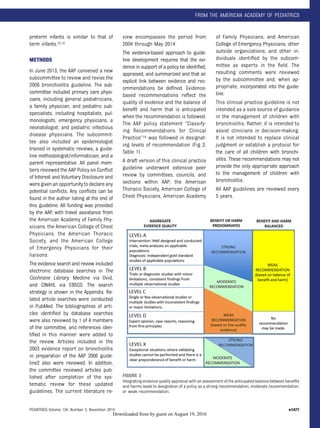 preterm infants is similar to that of
term infants.12,13
METHODS
In June 2013, the AAP convened a new
subcommittee to review and revise the
2006 bronchiolitis guideline. The sub-
committee included primary care physi-
cians, including general pediatricians,
a family physician, and pediatric sub-
specialists, including hospitalists, pul-
monologists, emergency physicians, a
neonatologist, and pediatric infectious
disease physicians. The subcommit-
tee also included an epidemiologist
trained in systematic reviews, a guide-
line methodologist/informatician, and a
parent representative. All panel mem-
bers reviewed the AAP Policy on Conﬂict
of Interest and Voluntary Disclosure and
were given an opportunity to declare any
potential conﬂicts. Any conﬂicts can be
found in the author listing at the end of
this guideline. All funding was provided
by the AAP, with travel assistance from
the American Academy of Family Phy-
sicians, the American College of Chest
Physicians, the American Thoracic
Society, and the American College
of Emergency Physicians for their
liaisons.
The evidence search and review included
electronic database searches in The
Cochrane Library, Medline via Ovid,
and CINAHL via EBSCO. The search
strategy is shown in the Appendix. Re-
lated article searches were conducted
in PubMed. The bibliographies of arti-
cles identiﬁed by database searches
were also reviewed by 1 of 4 members
of the committee, and references iden-
tiﬁed in this manner were added to
the review. Articles included in the
2003 evidence report on bronchiolitis
in preparation of the AAP 2006 guide-
line2 also were reviewed. In addition,
the committee reviewed articles pub-
lished after completion of the sys-
tematic review for these updated
guidelines. The current literature re-
view encompasses the period from
2004 through May 2014.
The evidence-based approach to guide-
line development requires that the evi-
dence in support of a policy be identiﬁed,
appraised, and summarized and that an
explicit link between evidence and rec-
ommendations be deﬁned. Evidence-
based recommendations reﬂect the
quality of evidence and the balance of
beneﬁt and harm that is anticipated
when the recommendation is followed.
The AAP policy statement “Classify-
ing Recommendations for Clinical
Practice”14 was followed in designat-
ing levels of recommendation (Fig 2;
Table 1).
A draft version of this clinical practice
guideline underwent extensive peer
review by committees, councils, and
sections within AAP; the American
Thoracic Society, American College of
Chest Physicians, American Academy
of Family Physicians, and American
College of Emergency Physicians; other
outside organizations; and other in-
dividuals identiﬁed by the subcom-
mittee as experts in the ﬁeld. The
resulting comments were reviewed
by the subcommittee and, when ap-
propriate, incorporated into the guide-
line.
This clinical practice guideline is not
intended as a sole source of guidance
in the management of children with
bronchiolitis. Rather, it is intended to
assist clinicians in decision-making.
It is not intended to replace clinical
judgment or establish a protocol for
the care of all children with bronchi-
olitis. These recommendations may not
provide the only appropriate approach
to the management of children with
bronchiolitis.
All AAP guidelines are reviewed every
5 years.
FIGURE 2
Integrating evidence quality appraisal with an assessment of the anticipated balance between beneﬁts
and harms leads to designation of a policy as a strong recommendation, moderate recommendation,
or weak recommendation.
PEDIATRICS Volume 134, Number 5, November 2014 e1477
FROM THE AMERICAN ACADEMY OF PEDIATRICS
by guest on August 19, 2016Downloaded from
 