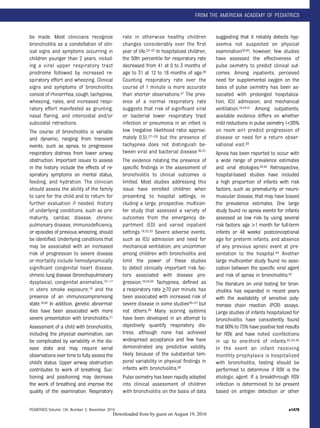 be made. Most clinicians recognize
bronchiolitis as a constellation of clin-
ical signs and symptoms occurring in
children younger than 2 years, includ-
ing a viral upper respiratory tract
prodrome followed by increased re-
spiratory effort and wheezing. Clinical
signs and symptoms of bronchiolitis
consist of rhinorrhea, cough, tachypnea,
wheezing, rales, and increased respi-
ratory effort manifested as grunting,
nasal ﬂaring, and intercostal and/or
subcostal retractions.
The course of bronchiolitis is variable
and dynamic, ranging from transient
events, such as apnea, to progressive
respiratory distress from lower airway
obstruction. Important issues to assess
in the history include the effects of re-
spiratory symptoms on mental status,
feeding, and hydration. The clinician
should assess the ability of the family
to care for the child and to return for
further evaluation if needed. History
of underlying conditions, such as pre-
maturity, cardiac disease, chronic
pulmonary disease, immunodeﬁciency,
or episodes of previous wheezing, should
be identiﬁed. Underlying conditions that
may be associated with an increased
risk of progression to severe disease
or mortality include hemodynamically
signiﬁcant congenital heart disease,
chronic lung disease (bronchopulmonary
dysplasia), congenital anomalies,15–17
in utero smoke exposure,18 and the
presence of an immunocompromising
state.19,20 In addition, genetic abnormal-
ities have been associated with more
severe presentation with bronchiolitis.21
Assessment of a child with bronchiolitis,
including the physical examination, can
be complicated by variability in the dis-
ease state and may require serial
observations over time to fully assess the
child’s status. Upper airway obstruction
contributes to work of breathing. Suc-
tioning and positioning may decrease
the work of breathing and improve the
quality of the examination. Respiratory
rate in otherwise healthy children
changes considerably over the ﬁrst
year of life.22–25 In hospitalized children,
the 50th percentile for respiratory rate
decreased from 41 at 0 to 3 months of
age to 31 at 12 to 18 months of age.26
Counting respiratory rate over the
course of 1 minute is more accurate
than shorter observations.27 The pres-
ence of a normal respiratory rate
suggests that risk of signiﬁcant viral
or bacterial lower respiratory tract
infection or pneumonia in an infant is
low (negative likelihood ratio approxi-
mately 0.5),27–29 but the presence of
tachypnea does not distinguish be-
tween viral and bacterial disease.30,31
The evidence relating the presence of
speciﬁc ﬁndings in the assessment of
bronchiolitis to clinical outcomes is
limited. Most studies addressing this
issue have enrolled children when
presenting to hospital settings, in-
cluding a large, prospective, multicen-
ter study that assessed a variety of
outcomes from the emergency de-
partment (ED) and varied inpatient
settings.18,32,33 Severe adverse events,
such as ICU admission and need for
mechanical ventilation, are uncommon
among children with bronchiolitis and
limit the power of these studies
to detect clinically important risk fac-
tors associated with disease pro-
gression.16,34,35 Tachypnea, deﬁned as
a respiratory rate ≥70 per minute, has
been associated with increased risk of
severe disease in some studies35–37 but
not others.38 Many scoring systems
have been developed in an attempt to
objectively quantify respiratory dis-
tress, although none has achieved
widespread acceptance and few have
demonstrated any predictive validity,
likely because of the substantial tem-
poral variability in physical ﬁndings in
infants with bronchiolitis.39
Pulse oximetry has been rapidly adopted
into clinical assessment of children
with bronchiolitis on the basis of data
suggesting that it reliably detects hyp-
oxemia not suspected on physical
examination36,40; however, few studies
have assessed the effectiveness of
pulse oximetry to predict clinical out-
comes. Among inpatients, perceived
need for supplemental oxygen on the
basis of pulse oximetry has been as-
sociated with prolonged hospitaliza-
tion, ICU admission, and mechanical
ventilation.16,34,41 Among outpatients,
available evidence differs on whether
mild reductions in pulse oximetry (<95%
on room air) predict progression of
disease or need for a return obser-
vational visit.38
Apnea has been reported to occur with
a wide range of prevalence estimates
and viral etiologies.42,43 Retrospective,
hospital-based studies have included
a high proportion of infants with risk
factors, such as prematurity or neuro-
muscular disease, that may have biased
the prevalence estimates. One large
study found no apnea events for infants
assessed as low risk by using several
risk factors: age >1 month for full-term
infants or 48 weeks’ postconceptional
age for preterm infants, and absence
of any previous apneic event at pre-
sentation to the hospital.44 Another
large multicenter study found no asso-
ciation between the speciﬁc viral agent
and risk of apnea in bronchiolitis.42
The literature on viral testing for bron-
chiolitis has expanded in recent years
with the availability of sensitive poly-
merase chain reaction (PCR) assays.
Large studies of infants hospitalized for
bronchiolitis have consistently found
that 60% to 75% have positive test results
for RSV, and have noted coinfections
in up to one-third of infants.32,33,45
In the event an infant receiving
monthly prophylaxis is hospitalized
with bronchiolitis, testing should be
performed to determine if RSV is the
etiologic agent. If a breakthrough RSV
infection is determined to be present
based on antigen detection or other
PEDIATRICS Volume 134, Number 5, November 2014 e1479
FROM THE AMERICAN ACADEMY OF PEDIATRICS
by guest on August 19, 2016Downloaded from
 