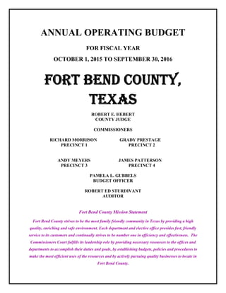 ANNUAL OPERATING BUDGET
FOR FISCAL YEAR
OCTOBER 1, 2015 TO SEPTEMBER 30, 2016
FORT BEND COUNTY,
TEXAS
ROBERT E. HEBERT
COUNTY JUDGE
COMMISSIONERS
RICHARD MORRISON GRADY PRESTAGE
PRECINCT 1 PRECINCT 2
ANDY MEYERS JAMES PATTERSON
PRECINCT 3 PRECINCT 4
PAMELA L. GUBBELS
BUDGET OFFICER
ROBERT ED STURDIVANT
AUDITOR
Fort Bend County Mission Statement
Fort Bend County strives to be the most family friendly community in Texas by providing a high
quality, enriching and safe environment. Each department and elective office provides fast, friendly
service to its customers and continually strives to be number one in efficiency and effectiveness. The
Commissioners Court fulfills its leadership role by providing necessary resources to the offices and
departments to accomplish their duties and goals, by establishing budgets, policies and procedures to
make the most efficient uses of the resources and by actively pursuing quality businesses to locate in
Fort Bend County.
 