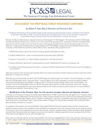 The Insurance Coverage Law Information Center
The following article is from National Underwriter’s latest online resource,
FC&S Legal: The Insurance Coverage Law Information Center.
2016 BUDGET TAX PROPOSALS TARGET INSURANCE COMPANIES
By William R. Pauls, Mary E. Monahan, and Thomas A. Gick
The Obama Administration’s fiscal year 2016 budget includes several proposals that target insurance companies or that otherwise
would have a direct effect on them. These five proposals, which the authors discuss in this article, have been scored by the
Unites States Treasury as raising a total of more than $126 billion in revenue over 10 years.
Recently, the Obama Administration released its fiscal year 2016 budget (“FY 2016 Budget”). The hallmarks of the FY 2016 Budget
are proposals that would impose (i) a minimum tax on the current foreign earnings of U.S. corporations and their controlled foreign
corporations (“CFCs”) and (ii) a one-time 14 percent tax on earnings accumulated in CFCs and not previously subject to U.S. tax.
Moreover, in keeping with the Administration’s past budgets, the FY 2016 Budget includes several proposals that target insurance
companies or that otherwise would have a direct effect on them. Specifically, those proposals would:
1. Modify the proration rules for life insurance company general and separate accounts;
2. Disallow deductions for “excess non-taxed reinsurance premiums paid to affiliates;”
3. Impose a “financial fee” on “certain liabilities of large firms in the financial sector;”
4. Require information reporting for “private separate accounts” established by life insurance companies; and
5. Provide for reciprocal reporting of information in connection with the implementation of the Foreign Account Tax Compliance
Act (“FATCA”).
These five proposals, which are discussed in greater detail in this article, have been scored by Treasury as raising a total of more than
$126 billion in revenue over 10 years.
Although many of the proposals included in the FY 2016 Budget are unlikely to gain much traction in the new Congress, it is notable
that the FY 2016 Budget and the “Discussion Draft”1
of the Tax Reform Act of 2014 released by former House Ways and Means
Committee Chairman Dave Camp (R-Mich.) in February 2014 (“Tax Reform Discussion Draft”) share a few common themes. For
example, both the FY 2016 Budget and the Tax Reform Discussion Draft propose to modify the proration rules for life insurance
company general and separate accounts and to disallow deductions for certain reinsurance premiums paid to “non-taxed affiliates,”
while leaving tax-deferred “inside build-up” intact.
Modification of the Proration Rules for Life Insurance Company General and Separate Accounts
In the case of a life insurance company, the dividendsreceived deduction (“DRD”) is permitted only with regard to the “company’s share”
of dividends received, reflecting the fact that some portion of the company’s dividend income is used to fund tax-deductible reserves for
its obligations to policyholders. Likewise, the net increase or net decrease in reserves is computed by reducing the ending balance of the
reserve items by the “policyholders’ share” of tax-exempt interest. The regime for computing the company’s share and policyholders’
share generally is referred to as “proration.”
For purposes of the proration rules, the policyholders’ share equals 100 percent less the company’s share, and the company’s share
equals the company’s share of net investment income divided by net investment income. The company’s share of net investment income
is the excess, if any, of net investment income over certain amounts, including “required interest,” that are set aside to satisfy obligations
to policyholders. Required interest with regard to an account is calculated by multiplying a specified account earnings rate by the mean
of the reserves with regard to the account for the taxable year.
A life insurance company’s separate account assets, liabilities, and income are segregated from those of the company’s general account
in order to support variable life insurance and variable annuity contracts. The company’s share and policyholders’ share are calculated for
Call 1-800-543-0874 | Email customerservice@SummitProNets.com | www.fcandslegal.com
 