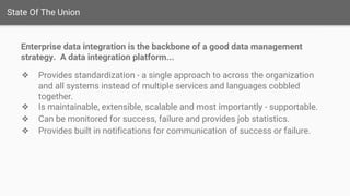 State Of The Union
Enterprise data integration is the backbone of a good data management
strategy. A data integration platform...
❖ Provides standardization - a single approach to across the organization
and all systems instead of multiple services and languages cobbled
together.
❖ Is maintainable, extensible, scalable and most importantly - supportable.
❖ Can be monitored for success, failure and provides job statistics.
❖ Provides built in notifications for communication of success or failure.
 