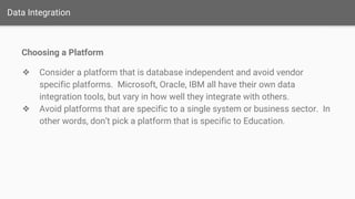 Data Integration
Choosing a Platform
❖ Consider a platform that is database independent and avoid vendor
specific platforms. Microsoft, Oracle, IBM all have their own data
integration tools, but vary in how well they integrate with others.
❖ Avoid platforms that are specific to a single system or business sector. In
other words, don’t pick a platform that is specific to Education.
 