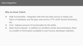 Data Integration
Why we chose Talend
❖ High functionality - integrates well with any data source or target; any
flavor of database, any file type, web service, FTP, LDAP (Active Directory),
etc.
❖ Cost - highest amount of functionality for the dollar.
❖ Open Source Based - in addition to excellent vendor documentation, there
is a wealth of information available in user forums, developer websites.
 
