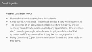Data Integration
Weather Data from NOAA
❖ National Oceanic & Atmospheric Association
❖ Cloud-based, API is a REST-based web service & very well documented
❖ The existence of an api & documentation are two things you should
seriously consider when choosing 3rd party applications. Often vendors
don’t consider you might actually want to get your data out of their
systems, and if they do consider it, they like to charge you for it.
❖ Using Community (Open Source) versions of Talend and other tools for
this demo.
 