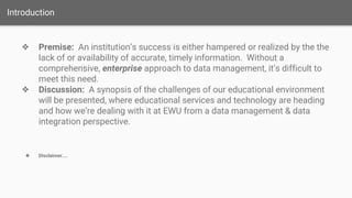 Introduction
❖ Premise: An institution’s success is either hampered or realized by the the
lack of or availability of accurate, timely information. Without a
comprehensive, enterprise approach to data management, it’s difficult to
meet this need.
❖ Discussion: A synopsis of the challenges of our educational environment
will be presented, where educational services and technology are heading
and how we’re dealing with it at EWU from a data management & data
integration perspective.
❖ Disclaimer....
 