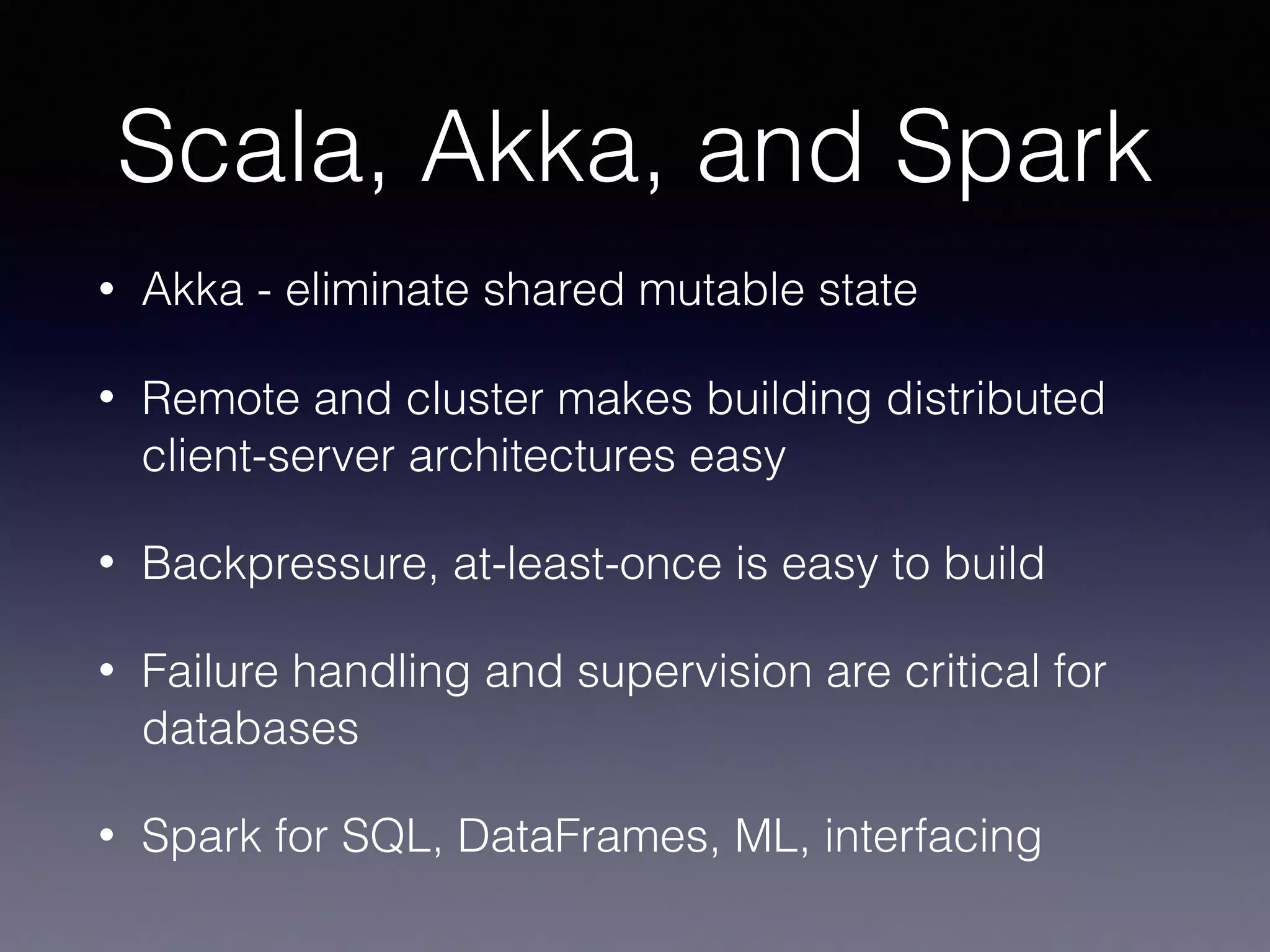Scala, Akka, and Spark • Akka - eliminate shared mutable state • Remote and cluster makes building distributed client-server architectures easy • Backpressure, at-least-once is easy to build • Failure handling and supervision are critical for databases • Spark for SQL, DataFrames, ML, interfacing 