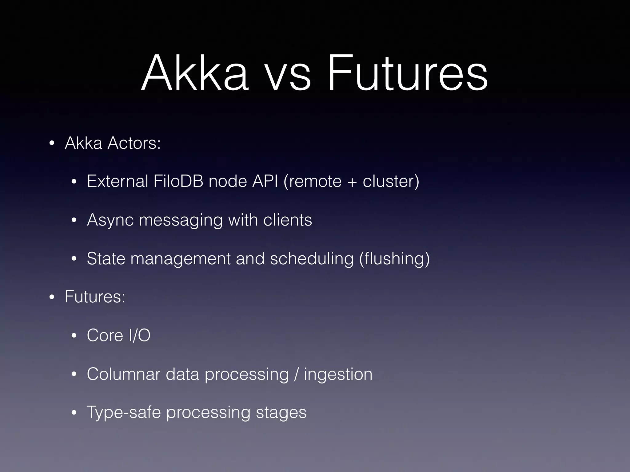 Akka vs Futures • Akka Actors: • External FiloDB node API (remote + cluster) • Async messaging with clients • State management and scheduling (ﬂushing) • Futures: • Core I/O • Columnar data processing / ingestion • Type-safe processing stages 