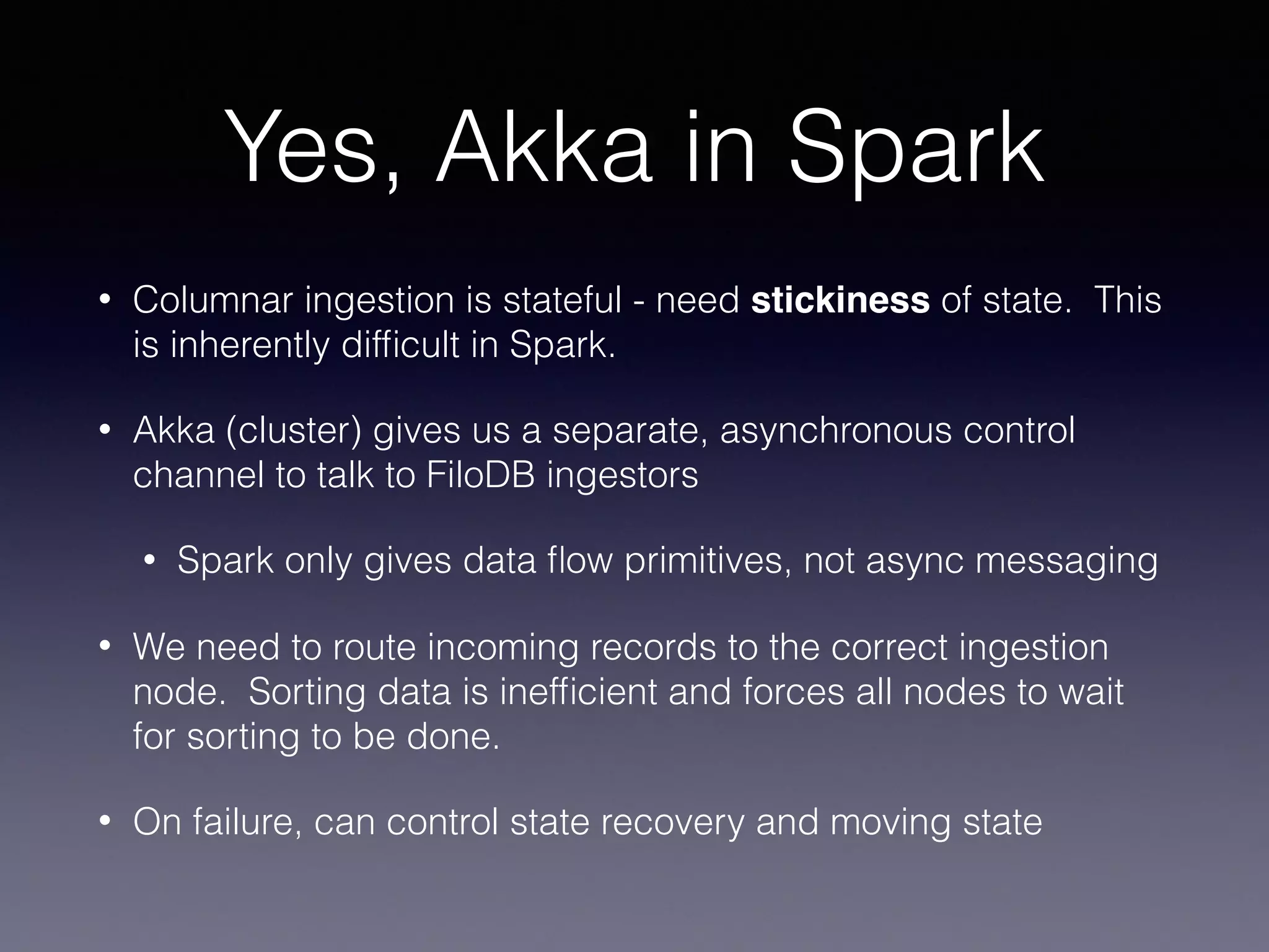 Yes, Akka in Spark • Columnar ingestion is stateful - need stickiness of state. This is inherently difﬁcult in Spark. • Akka (cluster) gives us a separate, asynchronous control channel to talk to FiloDB ingestors • Spark only gives data ﬂow primitives, not async messaging • We need to route incoming records to the correct ingestion node. Sorting data is inefﬁcient and forces all nodes to wait for sorting to be done. • On failure, can control state recovery and moving state 