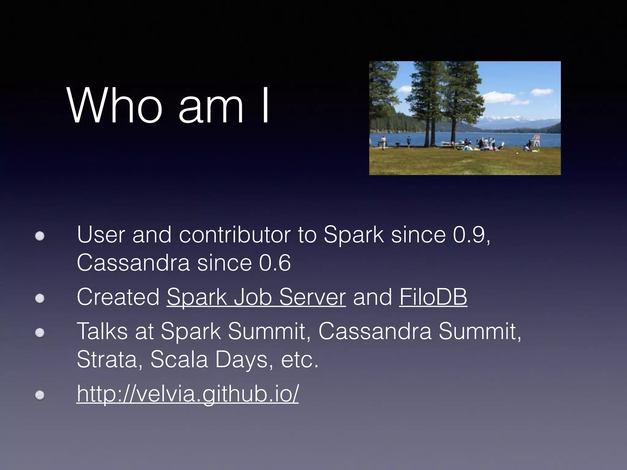 Who am I User and contributor to Spark since 0.9, Cassandra since 0.6 Created Spark Job Server and FiloDB Talks at Spark Summit, Cassandra Summit, Strata, Scala Days, etc. http://velvia.github.io/ 