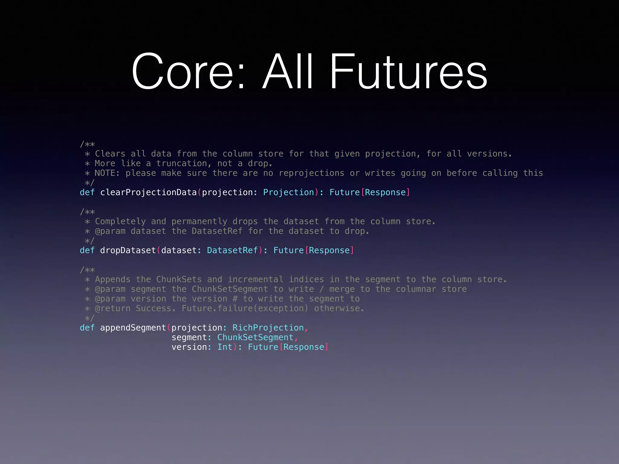 Core: All Futures /** * Clears all data from the column store for that given projection, for all versions. * More like a truncation, not a drop. * NOTE: please make sure there are no reprojections or writes going on before calling this */ def clearProjectionData(projection: Projection): Future[Response] /** * Completely and permanently drops the dataset from the column store. * @param dataset the DatasetRef for the dataset to drop. */ def dropDataset(dataset: DatasetRef): Future[Response] /** * Appends the ChunkSets and incremental indices in the segment to the column store. * @param segment the ChunkSetSegment to write / merge to the columnar store * @param version the version # to write the segment to * @return Success. Future.failure(exception) otherwise. */ def appendSegment(projection: RichProjection, segment: ChunkSetSegment, version: Int): Future[Response] 