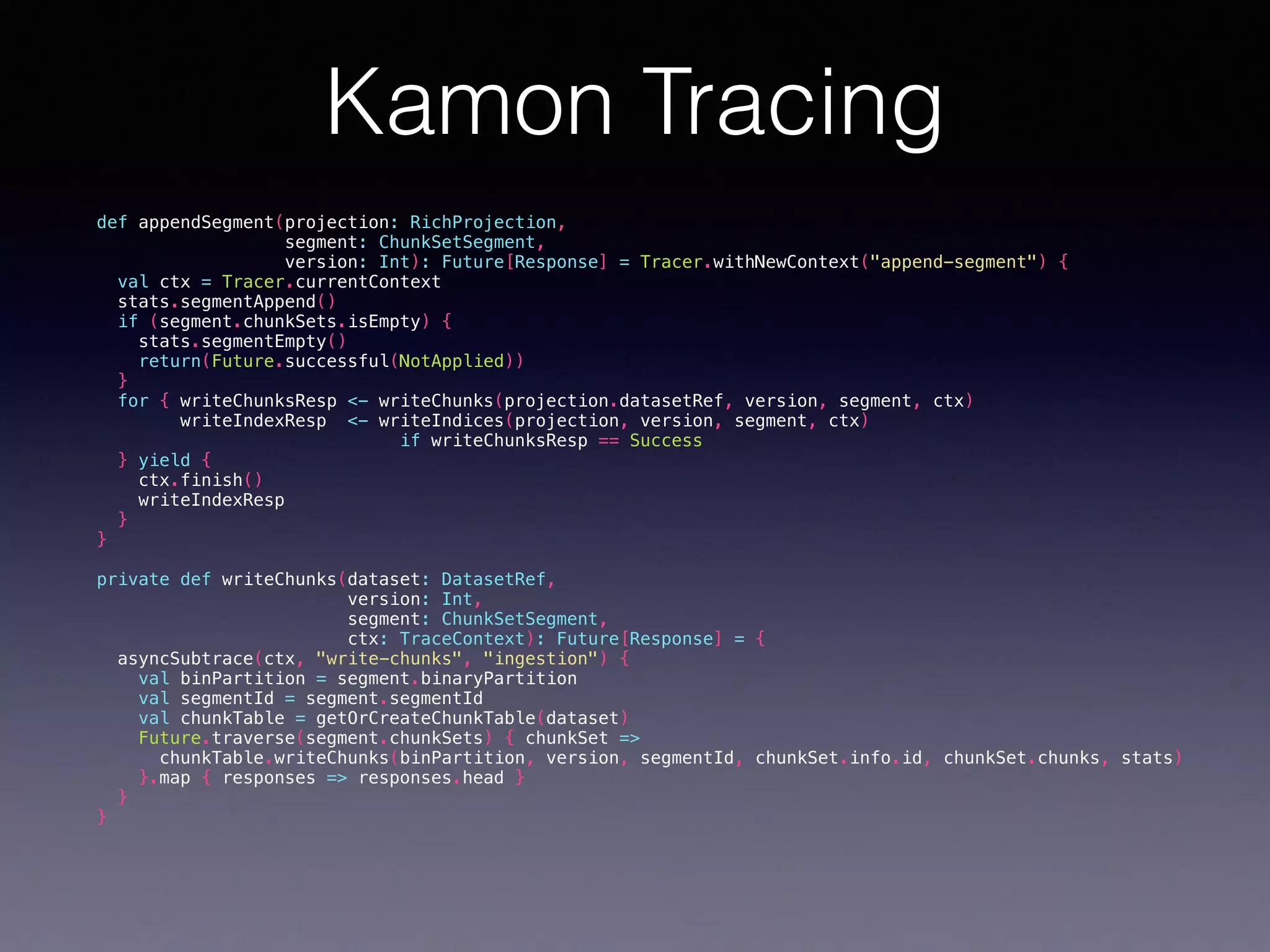 Kamon Tracing def appendSegment(projection: RichProjection, segment: ChunkSetSegment, version: Int): Future[Response] = Tracer.withNewContext("append-segment") { val ctx = Tracer.currentContext stats.segmentAppend() if (segment.chunkSets.isEmpty) { stats.segmentEmpty() return(Future.successful(NotApplied)) } for { writeChunksResp <- writeChunks(projection.datasetRef, version, segment, ctx) writeIndexResp <- writeIndices(projection, version, segment, ctx) if writeChunksResp == Success } yield { ctx.finish() writeIndexResp } } private def writeChunks(dataset: DatasetRef, version: Int, segment: ChunkSetSegment, ctx: TraceContext): Future[Response] = { asyncSubtrace(ctx, "write-chunks", "ingestion") { val binPartition = segment.binaryPartition val segmentId = segment.segmentId val chunkTable = getOrCreateChunkTable(dataset) Future.traverse(segment.chunkSets) { chunkSet => chunkTable.writeChunks(binPartition, version, segmentId, chunkSet.info.id, chunkSet.chunks, stats) }.map { responses => responses.head } } } 