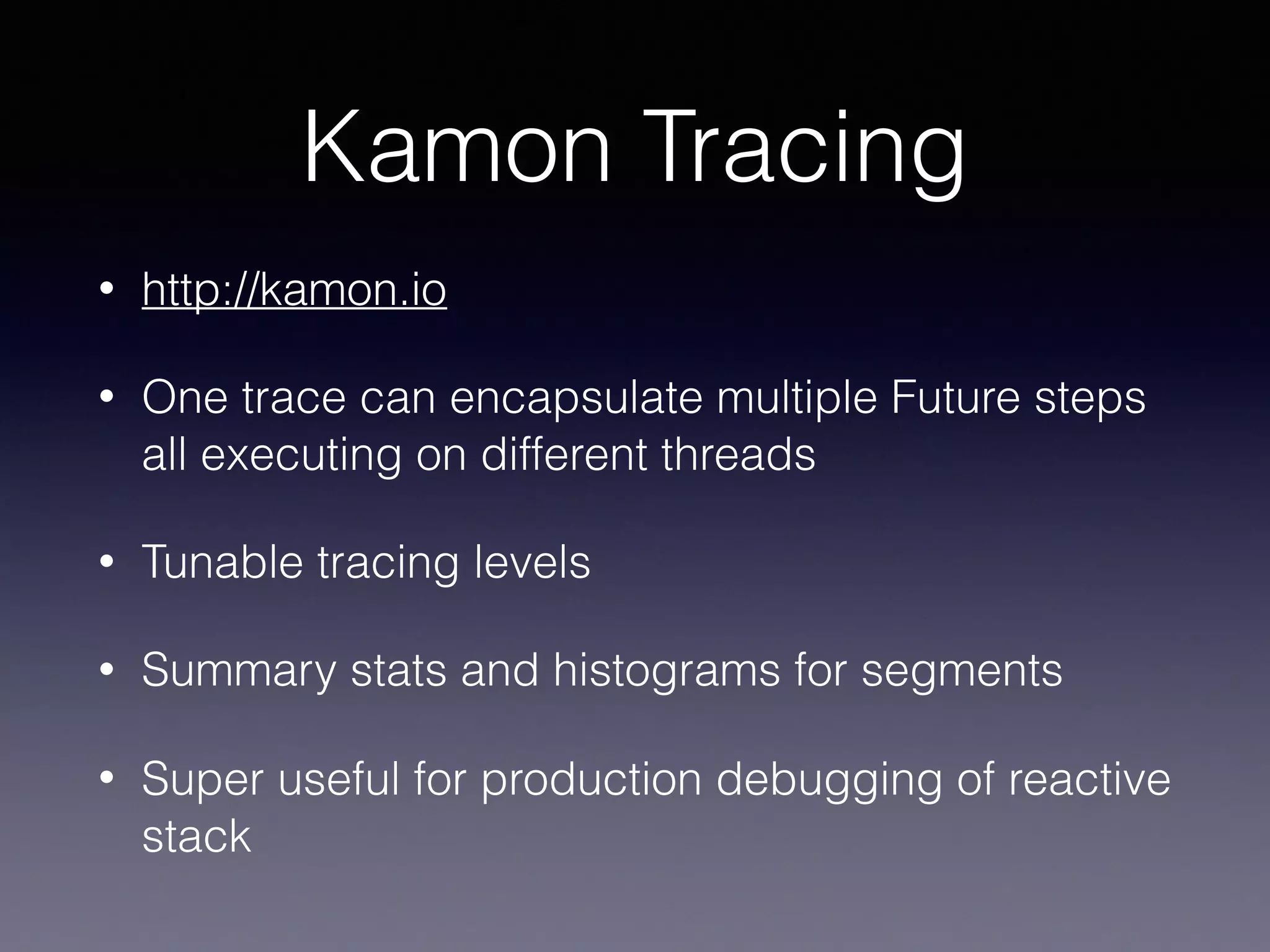 Kamon Tracing • http://kamon.io • One trace can encapsulate multiple Future steps all executing on different threads • Tunable tracing levels • Summary stats and histograms for segments • Super useful for production debugging of reactive stack 