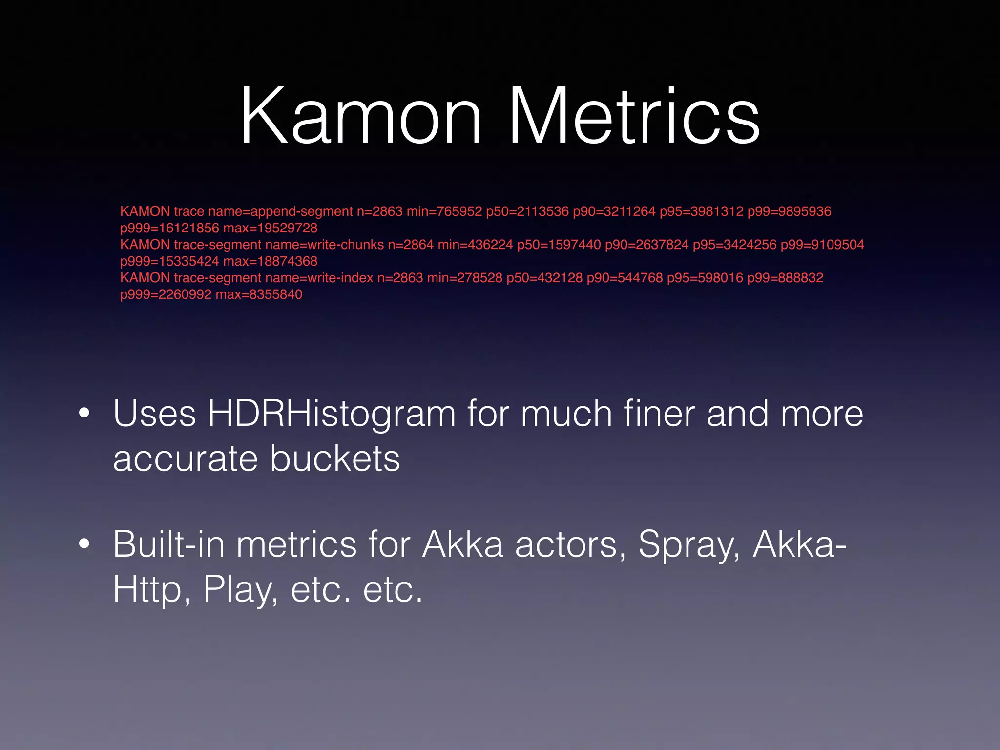 Kamon Metrics • Uses HDRHistogram for much ﬁner and more accurate buckets • Built-in metrics for Akka actors, Spray, Akka- Http, Play, etc. etc. KAMON trace name=append-segment n=2863 min=765952 p50=2113536 p90=3211264 p95=3981312 p99=9895936 p999=16121856 max=19529728 KAMON trace-segment name=write-chunks n=2864 min=436224 p50=1597440 p90=2637824 p95=3424256 p99=9109504 p999=15335424 max=18874368 KAMON trace-segment name=write-index n=2863 min=278528 p50=432128 p90=544768 p95=598016 p99=888832 p999=2260992 max=8355840 
