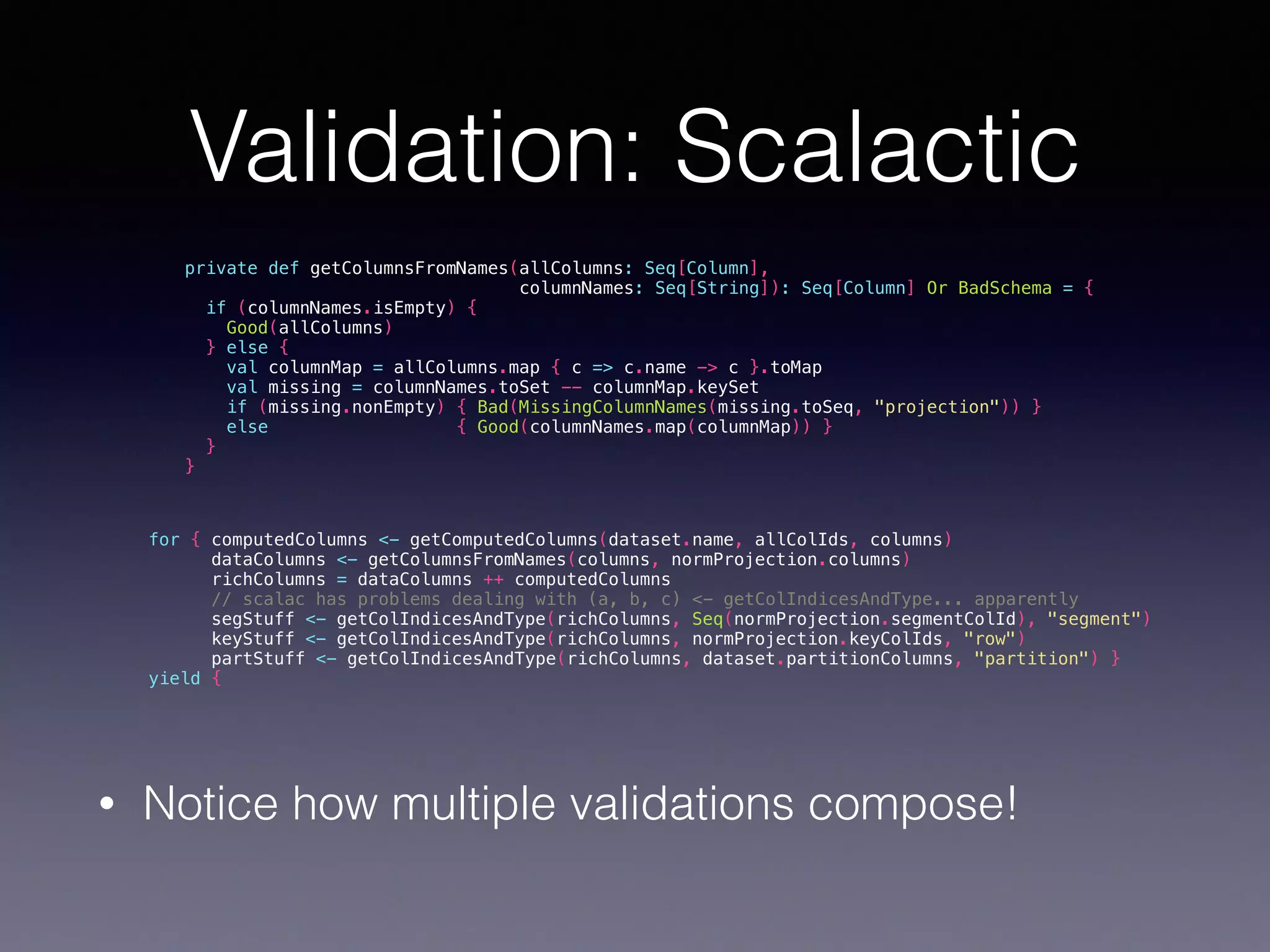 Validation: Scalactic private def getColumnsFromNames(allColumns: Seq[Column], columnNames: Seq[String]): Seq[Column] Or BadSchema = { if (columnNames.isEmpty) { Good(allColumns) } else { val columnMap = allColumns.map { c => c.name -> c }.toMap val missing = columnNames.toSet -- columnMap.keySet if (missing.nonEmpty) { Bad(MissingColumnNames(missing.toSeq, "projection")) } else { Good(columnNames.map(columnMap)) } } } for { computedColumns <- getComputedColumns(dataset.name, allColIds, columns) dataColumns <- getColumnsFromNames(columns, normProjection.columns) richColumns = dataColumns ++ computedColumns // scalac has problems dealing with (a, b, c) <- getColIndicesAndType... apparently segStuff <- getColIndicesAndType(richColumns, Seq(normProjection.segmentColId), "segment") keyStuff <- getColIndicesAndType(richColumns, normProjection.keyColIds, "row") partStuff <- getColIndicesAndType(richColumns, dataset.partitionColumns, "partition") } yield { • Notice how multiple validations compose! 