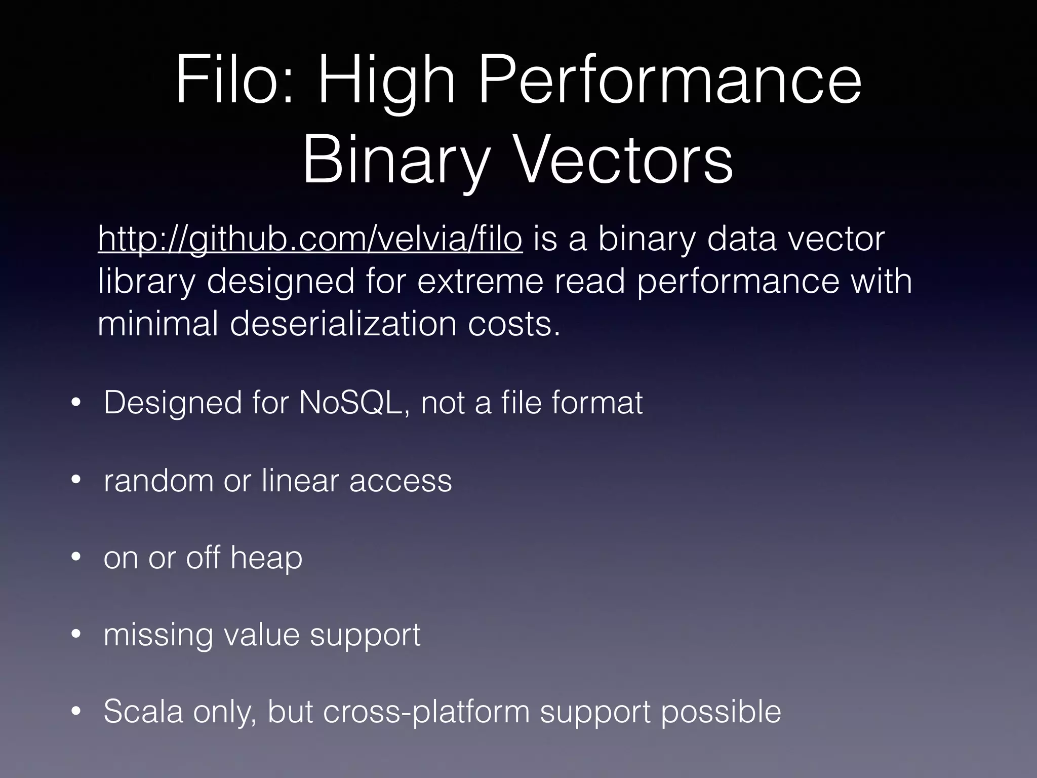 Filo: High Performance Binary Vectors • Designed for NoSQL, not a ﬁle format • random or linear access • on or off heap • missing value support • Scala only, but cross-platform support possible http://github.com/velvia/ﬁlo is a binary data vector library designed for extreme read performance with minimal deserialization costs. 