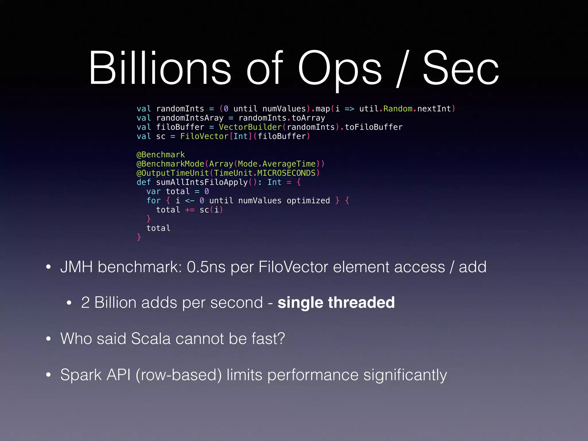 Billions of Ops / Sec • JMH benchmark: 0.5ns per FiloVector element access / add • 2 Billion adds per second - single threaded • Who said Scala cannot be fast? • Spark API (row-based) limits performance signiﬁcantly val randomInts = (0 until numValues).map(i => util.Random.nextInt) val randomIntsAray = randomInts.toArray val filoBuffer = VectorBuilder(randomInts).toFiloBuffer val sc = FiloVector[Int](filoBuffer) @Benchmark @BenchmarkMode(Array(Mode.AverageTime)) @OutputTimeUnit(TimeUnit.MICROSECONDS) def sumAllIntsFiloApply(): Int = { var total = 0 for { i <- 0 until numValues optimized } { total += sc(i) } total } 
