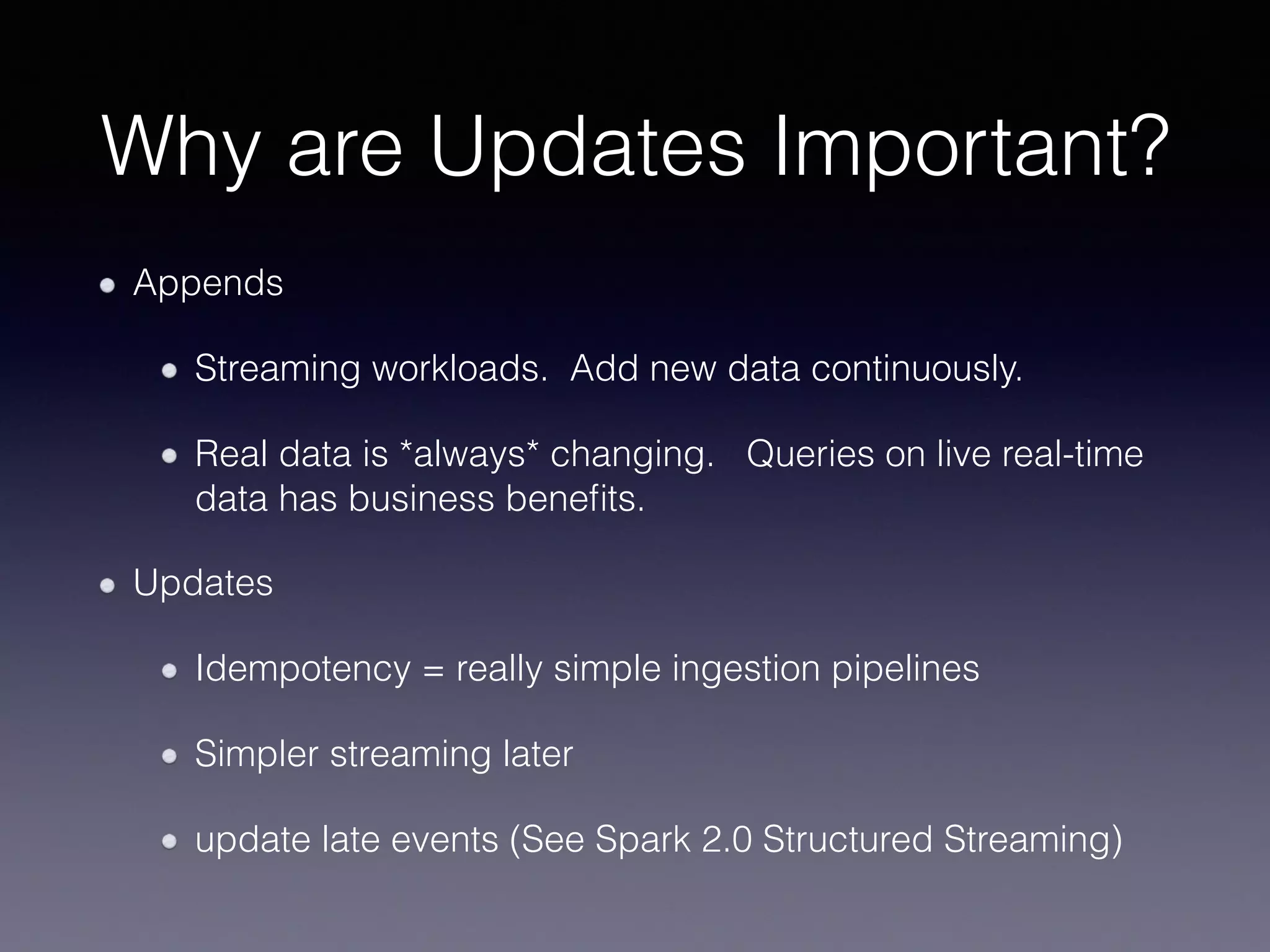Why are Updates Important? Appends Streaming workloads. Add new data continuously. Real data is *always* changing. Queries on live real-time data has business beneﬁts. Updates Idempotency = really simple ingestion pipelines Simpler streaming later update late events (See Spark 2.0 Structured Streaming) 