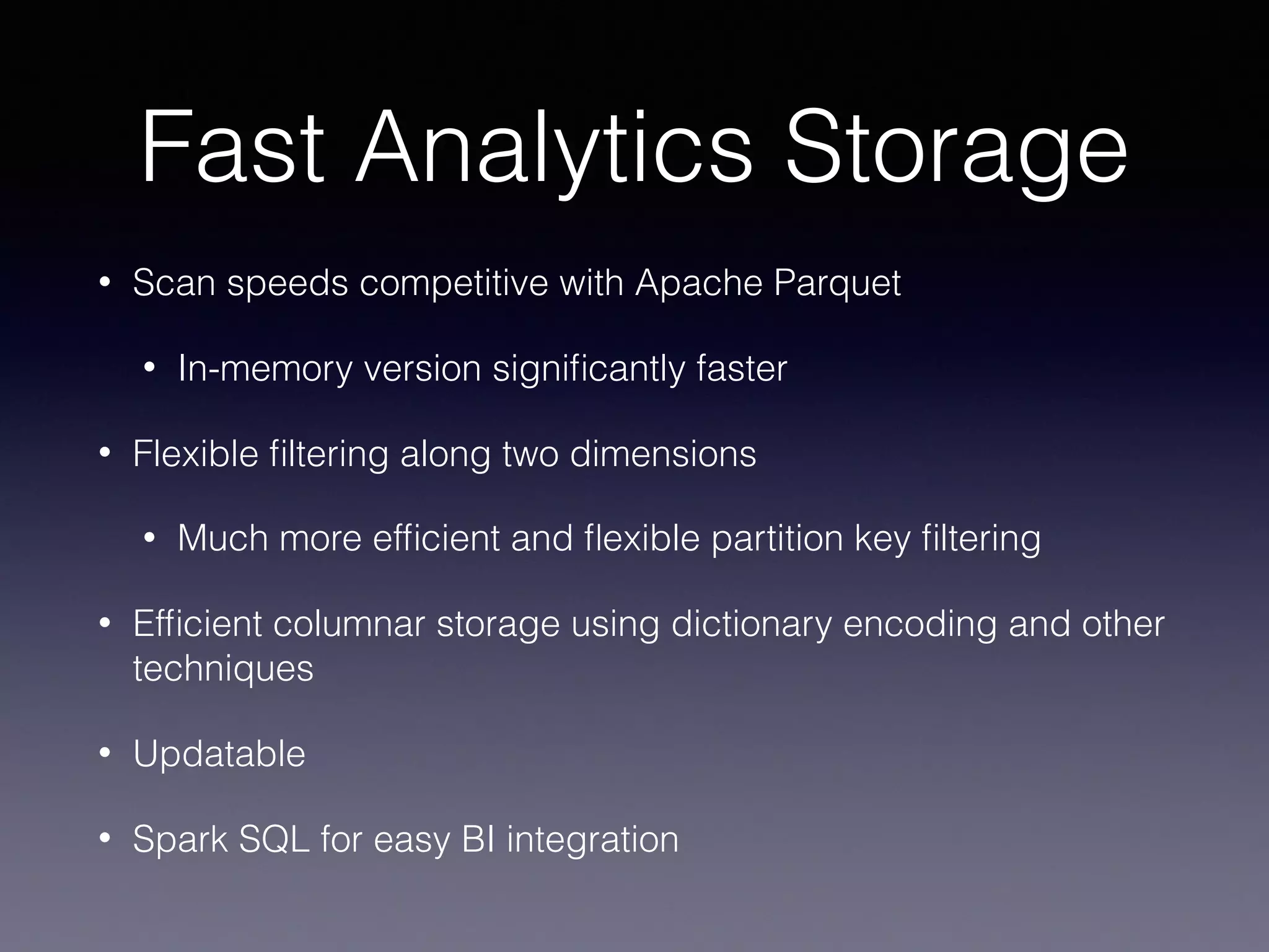 Fast Analytics Storage • Scan speeds competitive with Apache Parquet • In-memory version signiﬁcantly faster • Flexible ﬁltering along two dimensions • Much more efﬁcient and ﬂexible partition key ﬁltering • Efﬁcient columnar storage using dictionary encoding and other techniques • Updatable • Spark SQL for easy BI integration 
