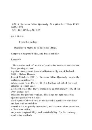 ©2016 Business Ethics Quarterly 26:4 (October 2016). ISSN
1052-150X
DOI: 10.1017/beq.2016.67
pp. xiii–xxii
From the Editors
Qualitative Methods in Business Ethics,
Corporate Responsibility, and Sustainability
Research
The number and infl uence of qualitative research articles has
been growing across
top-tier management journals (Bartunek, Rynes, & Ireland,
2006 ; Bluhm, Harman,
Lee, & Mitchell, 2011 ). Business Ethics Quarterly explicitly
welcomes qualitative
submissions (e.g., Peifer, 2015 ), but has published few such
articles in recent years
despite the fact that they compromise approximately 18% of the
300+ annual sub-
missions the journal receives. This does not refl ect a bias
against qualitative methods
on the part of the editors, or the idea that qualitative methods
are less well suited than
quantitative, or purely theoretical, articles to explore questions
of business ethics,
corporate responsibility, and sustainability. On the contrary,
qualitative methods
 