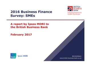 www.british-business-bank.co.uk
@britishbbank
2016 Business Finance
Survey: SMEs
A report by Ipsos MORI to
the British Business Bank
February 2017
 