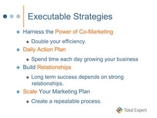 Executable Strategies
 Harness the Power of Co-Marketing
 Double your efficiency.
 Daily Action Plan
 Spend time each day growing your business
 Build Relationships
 Long term success depends on strong
relationships.
 Scale Your Marketing Plan
 Create a repeatable process.
 
