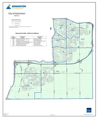 The City of Edmonton disclaims
any liability for the use of this map.
City of Edmonton By-Election 2016
Map By:
City of Edmonton
Election and Census Office
FOR INFORMATION ONLY
City of Edmonton
Voting locations and Voting Boundaries may change up to and including Election Day
Ward Boundaries will not Change
Map Compiled: December 10, 2015
Municipal By-Election
By-Election Voting Subdivision
Voting Station Location
Voting Subdivision Label
Ward 12
Voting
Subdivision
Voting Station
Location
Voting Station
Address
12-60
12-61
12-62
12-63
12-64
12-65
12-66
Burnewood Community League Hall
Velma E. Baker School
Ridgewood Community League Hall
The Meadows Community Recreation Centre
Southwood Community League Hall
Grace Point Church of God
Michael Strembitsky School
4118 41 Avenue NW
2845 43A Avenue NW
3705 Mill Woods Road East NW
2704 17 Street NW
1880 37 Street NW
720 62 Street SW
4110 Savaryn Drive SW
February 22, 2016 9:00 am to 8:00 pm
 