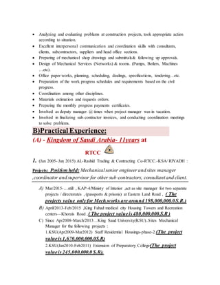  Analyzing and evaluating problems at construction projects, took appropriate action
according to situation.
 Excellent interpersonal communication and coordination skills with consultants,
clients, subcontractors, suppliers and head office sections.
 Preparing of mechanical shop drawings and submittals& following up approvals.
 Design of Mechanical Services (Networks) & rooms. (Pumps, Boilers, Machines
…etc).
 Office paper works, planning, scheduling, dealings, specifications, tendering…etc.
 Preparation of the work progress schedules and requirements based on the civil
progress.
 Coordination among other disciplines.
 Materials estimation and requests orders.
 Preparing the monthly progress payments certificates.
 Involved as deputy manager @ times when project manager was in vacation.
 Involved in finalizing sub-contractor invoices, and conducting coordination meetings
to solve problems.
Practical Experience:B)
at11years-Kingdom of Saudi Arabia-(A)
RTCC
1. (Jan 2005- Jun 2015) AL-Rashid Trading & Contracting Co-RTCC.-KSA/ RIYADH :
Projects: Position held: Mechanicalsenior engineer and sites manager
,coordinator and supervisor for other sub-contractors, consultantand client.
A) Mar/2015-…still , KAP-4/Ministy of Interior ,act as site manager for two separate
projects / directorates , (passports & prisons) at Eastern Land Road , ( The
projects value onlyfor Mech.works are around 198,000,000.0S.R.)
B) April/2013-Feb/2015 ,King Fahad medical city Housing Towers and Recreation
centers—Khorais Road ,( The project valueis480,000,000.S.R )
C) Since Apr2008-March/2013…King Saud University(KSU)..Sites Mechanical
Manager for the following projects :
1.KSU(Apr2009-Mar2012) Staff Residential Housings-phase-2.(The project
valueis1,670,000,000.0S.R)
2.KSU(Jan2010-Feb2011) Extension of Preparatory College(The project
valueis245,000,000.0 S.R).
 
