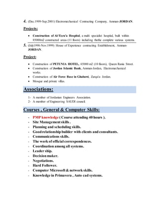 4. (Dec.1999-Sep.2001) Electromechanical Contracting Company, Amman-JORDAN.
Projects:
 Construction of Al-'Esra'a Hospital, a multi specialist hospital, built within
85000m2 constructed areas (11 floors) including thethe complete various systems.
5. (July1998-Nov.1999) House of Experience contracting Establishment, Amman-
JORDAN.
Project:
 Construction of PETUNIA HOTEL, 65000 m2 (10 floors), Queen Rania Street.
 Construction of Jordan Islamic Bank, Amman-Jordan, Electromechanical
works.
 Construction of Air Force Base in Ghabawi, Zarqa'a- Jordan.
 Mosque and private villas.
Associations:
1- A member of Jordanian Engineers Association.
2- A member of Engineering SAUDI council.
Courses , General & Computer Skills:
- PMP knowledge ( Course attending 40 hours ).
- Site Managementskills .
- Planning and scheduling skills.
- Goodrelationship builder with clients and consultants.
- Communications skills.
- The work of official correspondences.
- Coordination among all systems.
- Leader ship.
- Decisionmaker.
- Negotiations.
- Hard Follower.
- Computer Microsoft& network skills.
- Knowledge in Primavera , Auto cad systems.
 