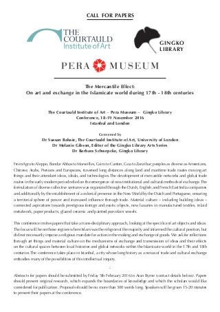 The Mercantile Effect:
On art and exchange in the Islamicate world during 17th - 18th centuries
The Courtauld Institute of Art − Pera Museum − Gingko Library
Conference, 18-19 November 2016
Istanbul and London
Convened by
Dr Sussan Babaie, The Courtauld Institute of Art, University of London
Dr Melanie Gibson, Editor of the Gingko Library Arts Series
Dr Barbara Schwepcke, Gingko Library
From Agra to Aleppo, Bandar Abbas to Marseilles, Cairo to Canton, Goa to Zanzibar; peoples as diverse as Armenians,
Chinese, Arabs, Persians and Europeans, traversed long distances along land and maritime trade routes moving art
things and their attendant ideas, ideals, and technologies. The development of mercantile networks and global trade
routes in the early modern period relied on the emergence of new institutional and cultural methods of exchange. The
formulation of diverse collective ventures was organized through the Dutch, English and French East India companies
and additionally by the establishment of a colonial presence in the New World by the Dutch and Portuguese, ensuring
a territorial sphere of power and increased influence through trade. Material culture – including building ideas –
connected aspirations towards prestigious foreign and exotic objects, new luxuries in manufactured textiles, inlaid
metalwork, paper products, glazed ceramic and painted porcelain vessels.
This conference invites papers that take a trans-disciplinary approach, looking at the specifics of art objects and ideas.
The focus will be on those regions where Islam was the religion of the majority and informed the cultural position, but
did not necessarily impose a religious mandate for action in the making and exchange of goods. We ask for reflections
through art things and material culture on the mechanisms of exchange and transmission of ideas and their effects
on the cultural spaces between local histories and global networks within the Islamicate world in the 17th and 18th
centuries. The conference takes place in Istanbul, a city whose long history as a nexus of trade and cultural exchange
embodies many of the possibilities of this intellectual inquiry.
˜
Abstracts for papers should be submitted by Friday 5th February 2016 to Aran Byrne (contact details below). Papers
should present original research, which expands the boundaries of knowledge and which the scholars would like
considered for publication. Proposals should be no more than 300 words long. Speakers will be given 15-20 minutes
to present their papers at the conference.
call for papers
GINGKO
LIBRARY
 