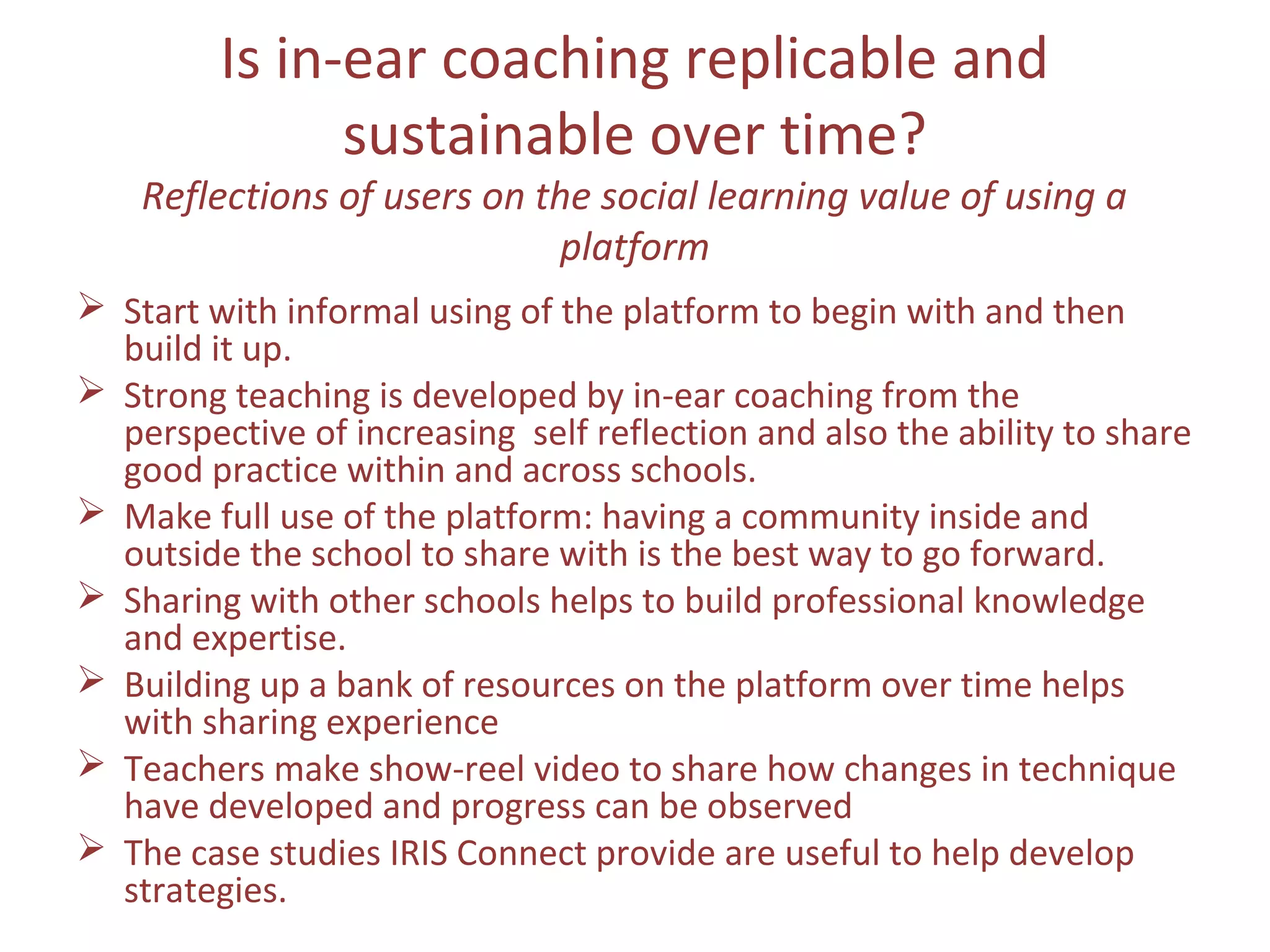 Is in-ear coaching replicable and
sustainable over time?
Reflections of users on the social learning value of using a
platform
 Start with informal using of the platform to begin with and then
build it up.
 Strong teaching is developed by in-ear coaching from the
perspective of increasing self reflection and also the ability to share
good practice within and across schools.
 Make full use of the platform: having a community inside and
outside the school to share with is the best way to go forward.
 Sharing with other schools helps to build professional knowledge
and expertise.
 Building up a bank of resources on the platform over time helps
with sharing experience
 Teachers make show-reel video to share how changes in technique
have developed and progress can be observed
 The case studies IRIS Connect provide are useful to help develop
strategies.
 