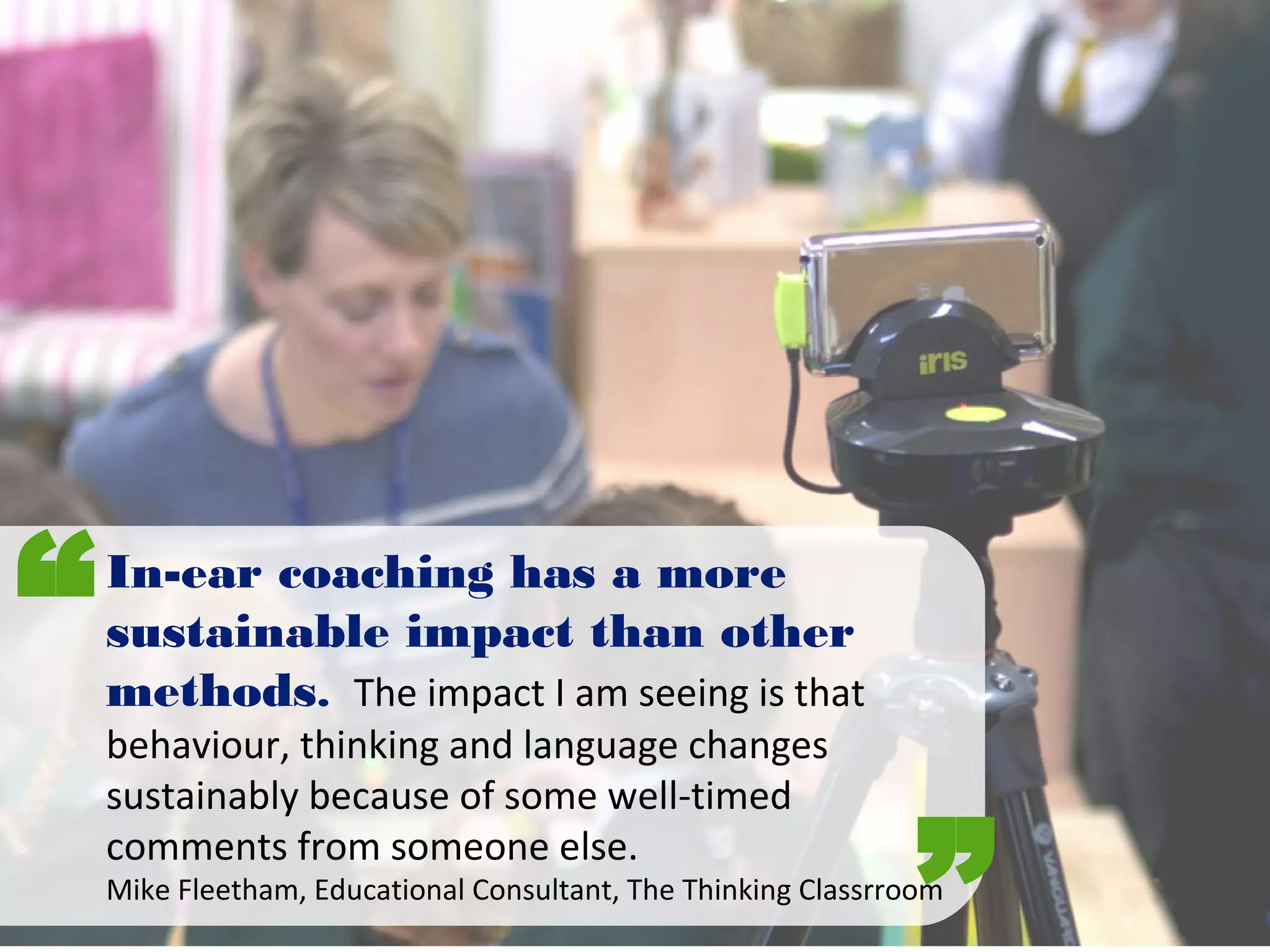 In-ear coaching has a more
sustainable impact than other
methods. The impact I am seeing is that
behaviour, thinking and language changes
sustainably because of some well-timed
comments from someone else.
Mike Fleetham, Educational Consultant, The Thinking Classrroom
“
”
 