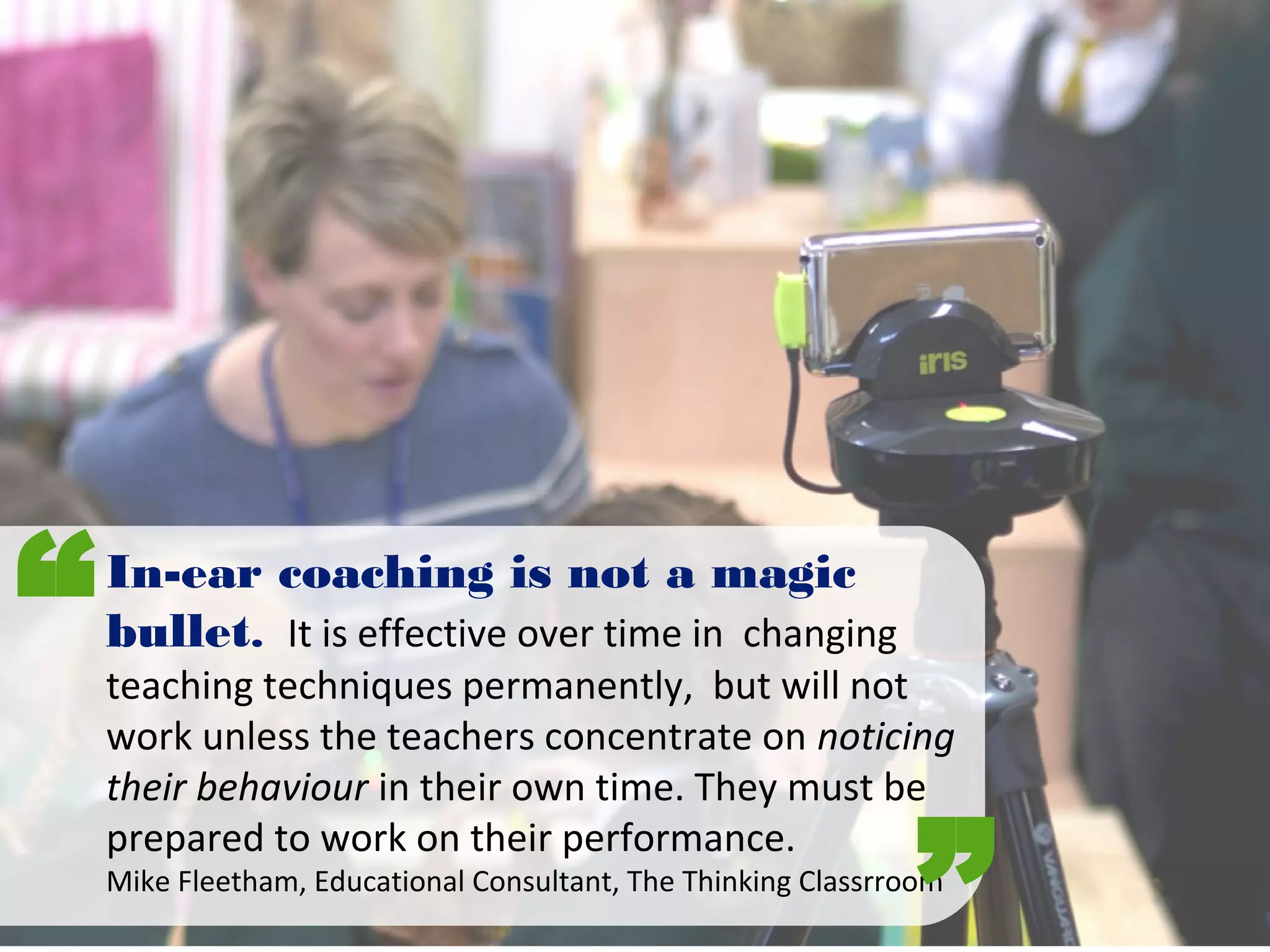 In-ear coaching is not a magic
bullet. It is effective over time in changing
teaching techniques permanently, but will not
work unless the teachers concentrate on noticing
their behaviour in their own time. They must be
prepared to work on their performance.
Mike Fleetham, Educational Consultant, The Thinking Classrroom
“
”
 