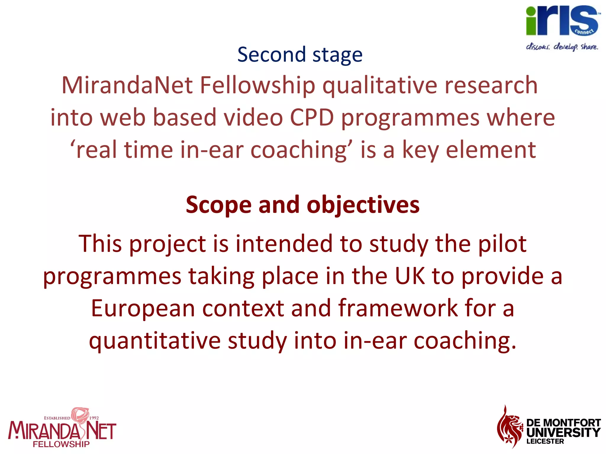 Second stage
MirandaNet Fellowship qualitative research
into web based video CPD programmes where
‘real time in-ear coaching’ is a key element
Scope and objectives
This project is intended to study the pilot
programmes taking place in the UK to provide a
European context and framework for a
quantitative study into in-ear coaching.
 
