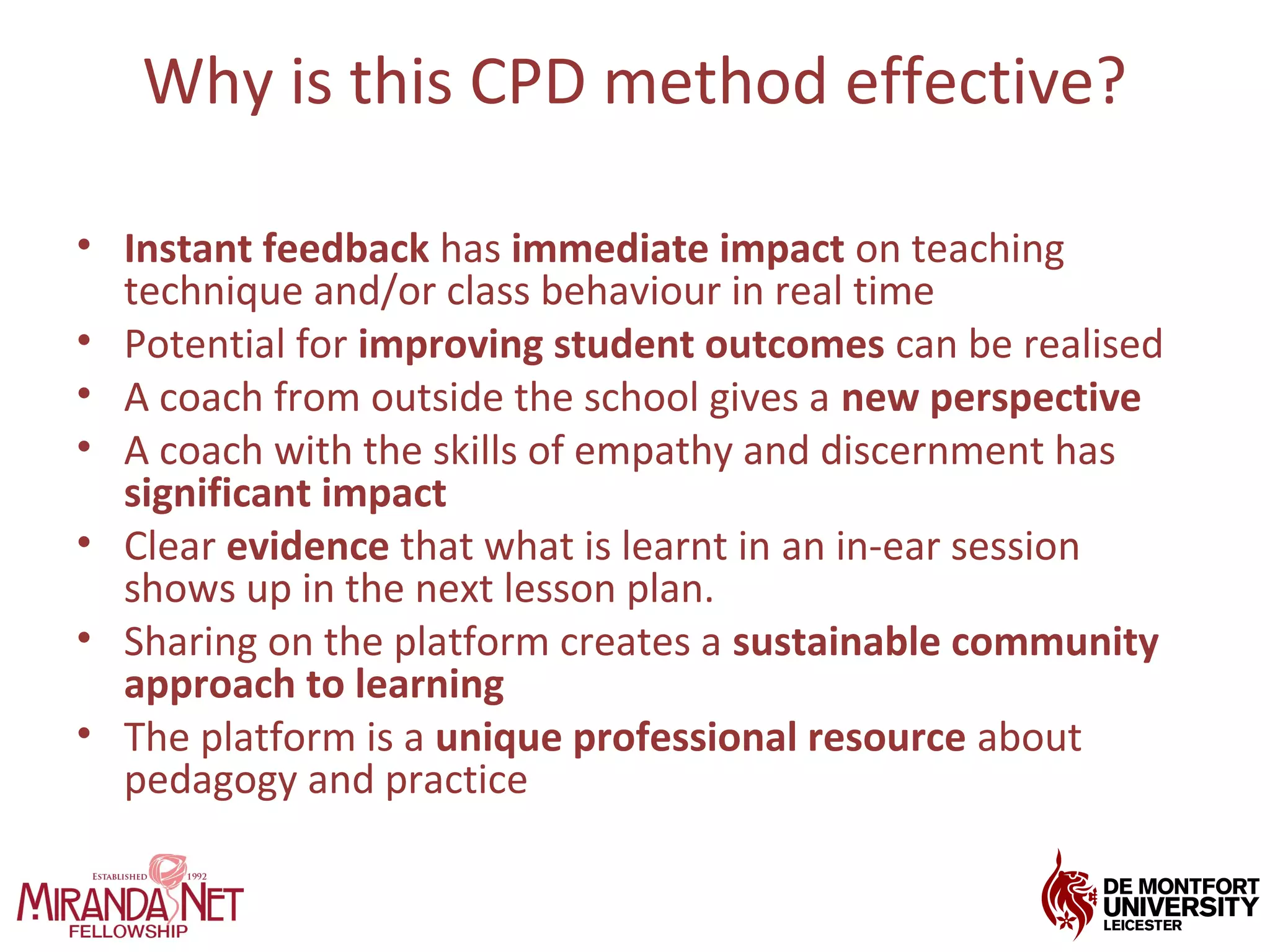 Why is this CPD method effective?
• Instant feedback has immediate impact on teaching
technique and/or class behaviour in real time
• Potential for improving student outcomes can be realised
• A coach from outside the school gives a new perspective
• A coach with the skills of empathy and discernment has
significant impact
• Clear evidence that what is learnt in an in-ear session
shows up in the next lesson plan.
• Sharing on the platform creates a sustainable community
approach to learning
• The platform is a unique professional resource about
pedagogy and practice
 