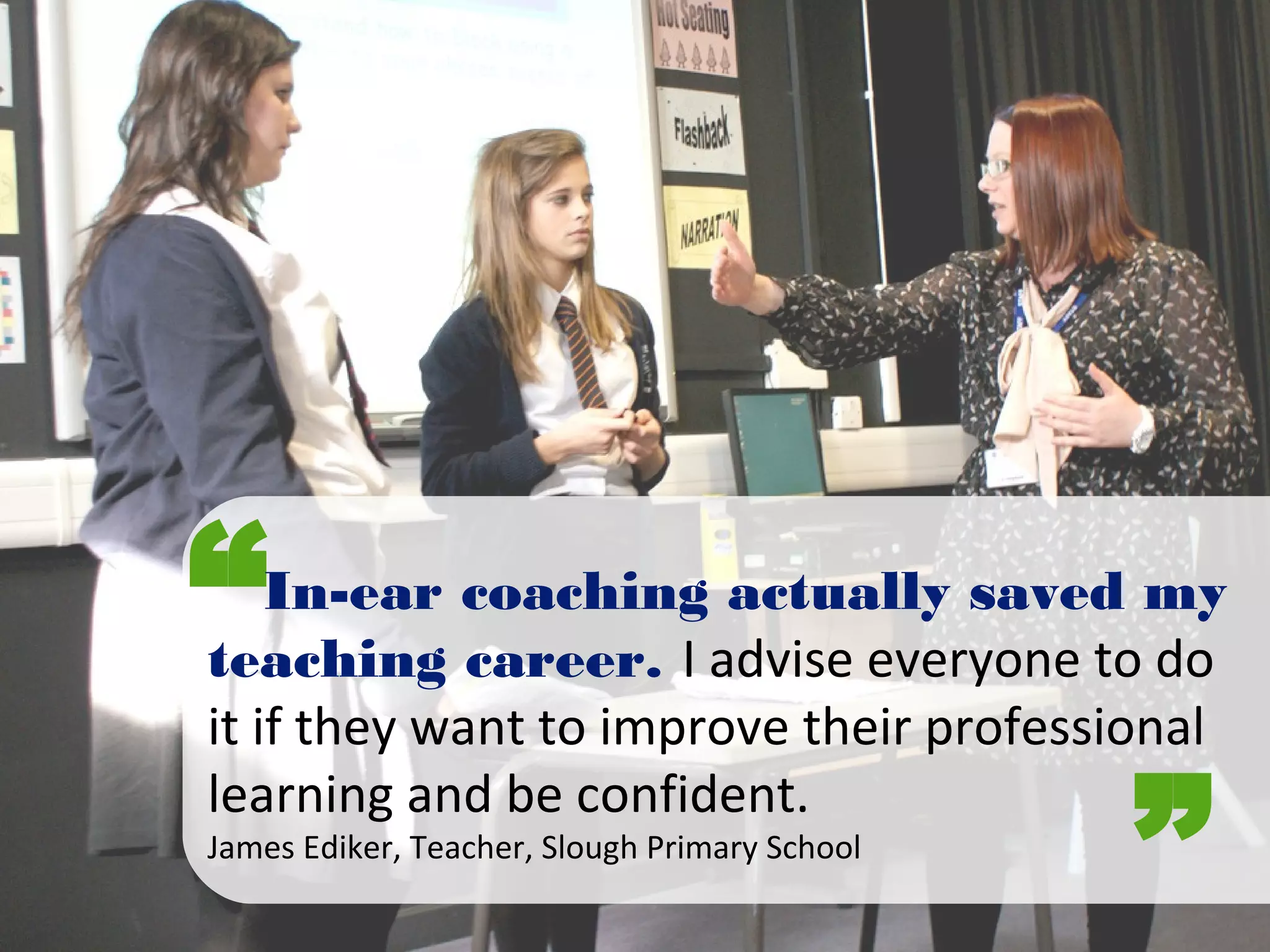 “
”
In-ear coaching actually saved my
teaching career. I advise everyone to do
it if they want to improve their professional
learning and be confident.
James Ediker, Teacher, Slough Primary School
 