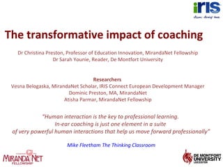 The transformative impact of coaching
Dr Christina Preston, Professor of Education Innovation, MirandaNet Fellowship
Dr Sarah Younie, Reader, De Montfort University
Researchers
Vesna Belogaska, MirandaNet Scholar, IRIS Connect European Development Manager
Dominic Preston, MA, MirandaNet
Atisha Parmar, MirandaNet Fellowship
“Human interaction is the key to professional learning.
In-ear coaching is just one element in a suite
of very powerful human interactions that help us move forward professionally”
Mike Fleetham The Thinking Classroom
 
