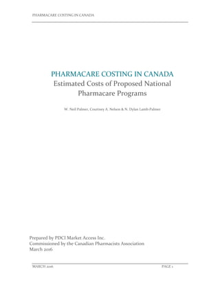 PHARMACARE COSTING IN CANADA       
 
 
MARCH 2016                  PAGE 1 
 
 
   
Prepared by PDCI Market Access Inc.           
Commissioned by the Canadian Pharmacists Association 
March 2016 
PHARMACARE COSTING IN CANADA 
Estimated Costs of Proposed National 
Pharmacare Programs 
W. Neil Palmer, Courtney A. Nelson & N. Dylan Lamb‐Palmer  
 