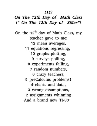 (11)
On The 12th Day of Math Class
(" On The 12th Day of XMas")
On the 12th
day of Math Class, my
teacher gave to me:
12 mean averages,
11 equations regressing,
10 graphs plotting,
9 surveys polling,
8 experiments failing,
7 random numbers,
6 crazy teachers,
5 preCalculus problems!
4 charts and data,
3 wrong assumptions,
2 assignments whinning
And a brand new TI-83!
 