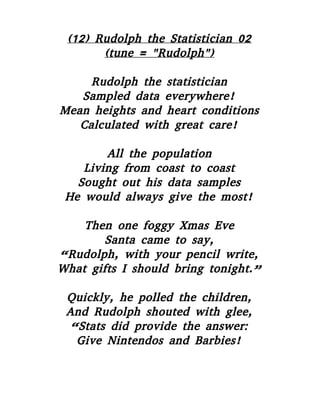 (12) Rudolph the Statistician 02
(tune = "Rudolph")
Rudolph the statistician
Sampled data everywhere!
Mean heights and heart conditions
Calculated with great care!
All the population
Living from coast to coast
Sought out his data samples
He would always give the most!
Then one foggy Xmas Eve
Santa came to say,
“Rudolph, with your pencil write,
What gifts I should bring tonight.”
Quickly, he polled the children,
And Rudolph shouted with glee,
“Stats did provide the answer:
Give Nintendos and Barbies!
 