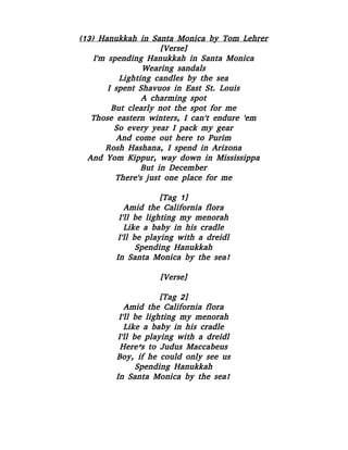 (13) Hanukkah in Santa Monica by Tom Lehrer
[Verse]
I'm spending Hanukkah in Santa Monica
Wearing sandals
Lighting candles by the sea
I spent Shavuos in East St. Louis
A charming spot
But clearly not the spot for me
Those eastern winters, I can't endure 'em
So every year I pack my gear
And come out here to Purim
Rosh Hashana, I spend in Arizona
And Yom Kippur, way down in Mississippa
But in December
There's just one place for me
[Tag 1]
Amid the California flora
I'll be lighting my menorah
Like a baby in his cradle
I'll be playing with a dreidl
Spending Hanukkah
In Santa Monica by the sea!
[Verse]
[Tag 2]
Amid the California flora
I'll be lighting my menorah
Like a baby in his cradle
I'll be playing with a dreidl
Here’s to Judus Maccabeus
Boy, if he could only see us
Spending Hanukkah
In Santa Monica by the sea!
 