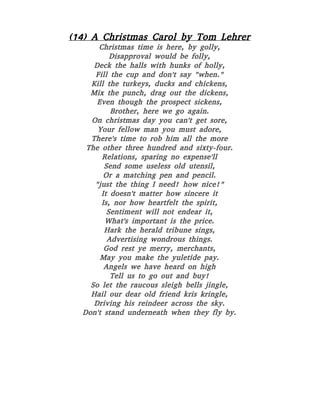 (14) A Christmas Carol by Tom Lehrer
Christmas time is here, by golly,
Disapproval would be folly,
Deck the halls with hunks of holly,
Fill the cup and don't say "when."
Kill the turkeys, ducks and chickens,
Mix the punch, drag out the dickens,
Even though the prospect sickens,
Brother, here we go again.
On christmas day you can't get sore,
Your fellow man you must adore,
There's time to rob him all the more
The other three hundred and sixty-four.
Relations, sparing no expense'll
Send some useless old utensil,
Or a matching pen and pencil.
"just the thing I need! how nice!"
It doesn't matter how sincere it
Is, nor how heartfelt the spirit,
Sentiment will not endear it,
What's important is the price.
Hark the herald tribune sings,
Advertising wondrous things.
God rest ye merry, merchants,
May you make the yuletide pay.
Angels we have heard on high
Tell us to go out and buy!
So let the raucous sleigh bells jingle,
Hail our dear old friend kris kringle,
Driving his reindeer across the sky.
Don't stand underneath when they fly by.
 