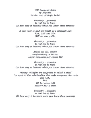 (03) Geometry Guide
by Angeline
(to the tune of Jingle bells)
Geometry , geometry
Is real fun to learn
Oh how easy it becomes when you know these termssss
If you want to find the length of a triangle's side
SOH, CAH and TOA
Will be your guide
Geometry , geometry
Is real fun to learn
Oh how easy it becomes when you know these termssss
Angles are real simple
complementary is 90 and
Linear supplementary equals 180
Geometry , geometry
Is real fun to learn
Oh how easy it becomes when you know these termssss
Proving Triangles are congruent is called a proof
You need to find relationships that make congruent the truth
like ASA,
SAA,
HL but never ASS
Because ASS is trash
Geometry , geometry
Is real fun to learn
Oh how easy it becomes when you know these termssss
 